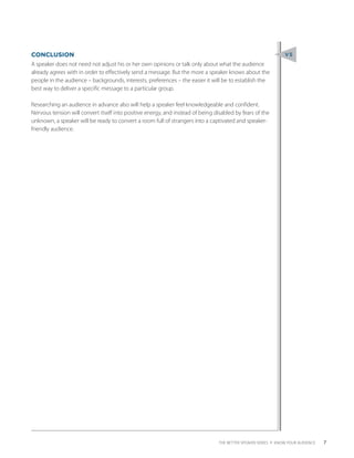 CONCLUSION                                                                                                      V5
A speaker does not need not adjust his or her own opinions or talk only about what the audience
already agrees with in order to effectively send a message. But the more a speaker knows about the
people in the audience – backgrounds, interests, preferences – the easier it will be to establish the
best way to deliver a specific message to a particular group.

Researching an audience in advance also will help a speaker feel knowledgeable and confident.
Nervous tension will convert itself into positive energy, and instead of being disabled by fears of the
unknown, a speaker will be ready to convert a room full of strangers into a captivated and speaker-
friendly audience.




                                                                                  THE BETTER SPEAKER SERIES 4 KNOW YOUR AUDIENCE   7
 