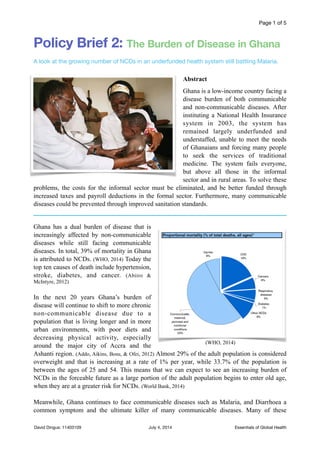 Page of1 5
Policy Brief 2: The Burden of Disease in Ghana
A look at the growing number of NCDs in an underfunded health system still battling Malaria. 

!
Abstract
Ghana is a low-income country facing a
disease burden of both communicable
and non-communicable diseases. After
instituting a National Health Insurance
system in 2003, the system has
remained largely underfunded and
understaffed, unable to meet the needs
of Ghanaians and forcing many people
to seek the services of traditional
medicine. The system fails everyone,
but above all those in the informal
sector and in rural areas. To solve these
problems, the costs for the informal sector must be eliminated, and be better funded through
increased taxes and payroll deductions in the formal sector. Furthermore, many communicable
diseases could be prevented through improved sanitation standards.
Ghana has a dual burden of disease that is
increasingly affected by non-communicable
diseases while still facing communicable
diseases. In total, 39% of mortality in Ghana
is attributed to NCDs. (WHO, 2014) Today the
top ten causes of death include hypertension,
stroke, diabetes, and cancer. (Abiiro &
McIntyre, 2012)
In the next 20 years Ghana’s burden of
disease will continue to shift to more chronic
non-communicable disease due to a
population that is living longer and in more
urban environments, with poor diets and
decreasing physical activity, especially
around the major city of Accra and the
Ashanti region. (Addo, Aikins, Bosu, & Ofei, 2012) Almost 29% of the adult population is considered
overweight and that is increasing at a rate of 1% per year, while 33.7% of the population is
between the ages of 25 and 54. This means that we can expect to see an increasing burden of
NCDs in the forceable future as a large portion of the adult population begins to enter old age,
when they are at a greater risk for NCDs. (World Bank, 2014)
Meanwhile, Ghana continues to face communicable diseases such as Malaria, and Diarrhoea a
common symptom and the ultimate killer of many communicable diseases. Many of these
Essentials of Global HealthJuly 4, 2014David Dingus: 11403109
(WHO, 2014)
 