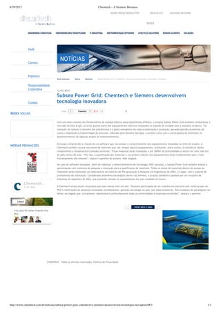 8/29/2015 Chemtech – A Siemens Business
http://www.chemtech.com.br/noticias/subsea-power-grid--chemtech-e-siemens-desenvolvem-tecnologia-inovadora/883/ 1/1
Perfil
Carreira
Imprensa
Responsabilidade
Corporativa
Contato
REDES SOCIAIS
NOSSAS PREMIAÇÕES
CHEMTECH ‐ Todos os direitos reservados. Política de Privacidade
SELECIONE UM IDIOMA
BUSCA
ASSINE NOSSA NEWSLETTER MAPA DO SITE
You and 95 other friends like
this
Chemtech…
5.2k likes
Liked
Você está em: Home Notícias Subsea Power Grid: Chemtech e Siemens desenvolvem tecnologia inovadora
Tweetar 0 0 2
12/01/2012
Subsea Power Grid: Chemtech e Siemens desenvolvem
tecnologia inovadora
Com um novo conceito em fornecimento de energia elétrica para plataformas offshore, o projeto Subsea Power Grid promete revolucionar o
mercado de óleo & gás, ao levar grande parte dos equipamentos elétricos instalados no topside da unidade para o assoalho oceânico. Tal
inovação vai reduzir o tamanho das plataformas e o gasto energético em toda a exploração e produção, gerando grandes economias de
custo e ampliando a produtividade do processo. Liderado pela Siemens Noruega, o projeto conta com a participação da Chemtech no
desenvolvimento de algumas etapas do empreendimento.
O escopo compreende a criação de um software que vai simular o comportamento dos equipamentos instalados no leito do oceano. A
Chemtech também atuará nos testes de materiais que vão compor alguns equipamentos, analisando, entre outros, a resistência destes
componentes a temperatura e pressão extremas. “Estas máquinas serão instaladas a até 3000m de profundidade e devem ter uma vida útil
de pelo menos 20 anos. “Por isso, a qualificação dos materiais e um projeto robusto dos equipamentos serão fundamentais para o bom
funcionamento dos mesmos”, explica o gerente do projeto, Alex Salgado.
No caso do software simulador, além de viabilizar o desenvolvimento de tecnologia 100% nacional, o Subsea Power Grid também amplia a
aproximação com institutos de pesquisa e educação para a qualificação de materiais. Todos os testes de materiais dentro do escopo da
Chemtech serão realizados nos laboratórios do Instituto de Pós‐graduação e Pesquisa em Engenharia da UFRJ, a Coppe, com o suporte de
profissionais da instituição. Considerado altamente estratégico dentro da Siemens, o projeto também é apoiado por um conjunto de
empresas do segmento de O&G, que pretende instalar os equipamentos em suas unidades no futuro.
A Chemtech ainda atuará no projeto por pelo menos mais um ano. “Estamos participado de um trabalho em parceria com vários grupos de
P&D e instituições de pesquisa renomadas mundialmente, gerando tecnologia no país, por mãos brasileiras. Esta mudança de paradigmas vai
deixar um legado que, certamente, desenvolverá profundamente todas as universidades e empresas envolvidas”, destaca o gerente.
 
2Like
ENGENHARIA CONCEITUAL ENGENHARIA MULTIDISCIPLINAR TI INDUSTRIAL INSTRUMENTAÇÃO OFFSHORE LIFECYCLE SOLUTIONS NOSSOS CLIENTES SOLUÇÕES
 