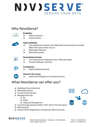 Why NovoServe?
Scalability:
❏ Hybrid solutions
❏ Customization
High Availability:
❏ Twin datacenter solution with dedicated interconnection located
46Km from each other over air
❏ Redundant Network
❏ Redundant power
Personalized services:
❏ Turn-key solution adapted to your effective needs
❏ Private VLAN per customer
Competence:
❏ Highly skilled personnel
Value for the money:
❏ Latest technologies at a competitive price
What NovoServe can offer you?
❏ Dedicated Cloud Solutions
❏ Dedicated Servers
❏ Virtual Private Servers
❏ Managed services
❏ Os
❏ Patch
❏ Capacity Management
❏ Cloud Storage Solutions (NFS, CIFS, iSCSI, FTP and rSync)
❏ Web Hosting
❏ Domain Name Registration and Domain Name Services
Address: Gildenbroederslaan 1, Doetinchem, The Netherlands
Email: info@novoserve.com
Phone: +31 88 668 62 53
Support: +31 88 668 62 60
 