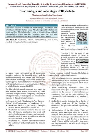 International Journal of Trend in Scientific Research and Development (IJTSRD)
Volume 5 Issue 5, July-August 2021 Available Online: www.ijtsrd.com e-ISSN: 2456 – 6470
@ IJTSRD | Unique Paper ID – IJTSRD46253 | Volume – 5 | Issue – 5 | Jul-Aug 2021 Page 1937
Disadvantages and Advantages of Blockchain
Mukhammedova Zarina Murodovna
Associate Professor of the Department "Finance"
Samarkand Institute of Economics and Service, Uzbekistan
ABSTRACT
The article outlines a number of disadvantages, advantages and
advantages of the blockchain today. Also, the types of blockchain are
given and how blockchain allows you to organize trade without
intermediaries, which can later introduce many services into
everyday life and change the way the banking sector works.
KEYWORDS: blockchain, bitcoin, cryptocurrency, peer-to-peer,
proof-of-work, disadvantages, advantages
How to cite this paper: Mukhammedova
Zarina Murodovna "Disadvantages and
Advantages of Blockchain" Published in
International
Journal of Trend in
Scientific Research
and Development
(ijtsrd), ISSN: 2456-
6470, Volume-5 |
Issue-5, August
2021, pp.1937-
1939, URL:
www.ijtsrd.com/papers/ijtsrd46253.pdf
Copyright © 2021 by author (s) and
International Journal of Trend in
Scientific Research and Development
Journal. This is an
Open Access article
distributed under the
terms of the Creative Commons
Attribution License (CC BY 4.0)
(http://creativecommons.org/licenses/by/4.0)
In recent years, representatives of government
agencies, business, the financial sector, and the
banking community have shown great interest in a
relatively new technology - blockchain. Initially, this
technology was mentioned exclusively in connection
with such a phenomenon as cryptocurrencies, the first
of which, Bitcoin, appeared in 2009.
The blockchain is usually managed over a peer-to-
peer network. Once written, the data in any block
cannot be changed without completely changing all
subsequent blocks, which requires the consent of the
majority of the network participants.
M. Swan in his book "Blockchain: A New Economy
Outline" identifies three types of blockchain [1]:
A. Blockchain 1.0 is a cryptocurrency. Examples
include Bitcoin, Ethereum, Litecoin, etc.
B. Blockchain 2.0 is smart contracts. This is a wide
class of financial applications that work with
stocks, bonds, futures, mortgages and many other
financial assets. It is this type of Blockchain that
will be considered in our work.
C. Blockchain 3.0 - all other applications based on
this technology and going beyond the financial
sphere.
From an economic point of view, the blockchain is
endowed with certain disadvantages.
1. High volatility of the most common blockchain
with the Proof-of-Work consensus algorithm due
to the complexity of the transaction, which makes
it an expensive technology.
2. When transferring electronic values, the
blockchain allows you to significantly save on
payment for the services of intermediaries and
guarantors. However, the very creation of the
system and its implementation in any area is very
costly.
3. Scalability is another limitation due to the size of
the public blockchain. If the database is
overloaded, the speed of transfers is significantly
reduced.
4. Differentiation of the blockchain. There are
currently over 400 digital coins in existence,
many of which have their own versions of the
blockchain. It is not yet clear which of them will
be able to survive and develop in the future,
which of them will be preferred by developers
and large companies, and which will disappear
into oblivion.
IJTSRD46253
 