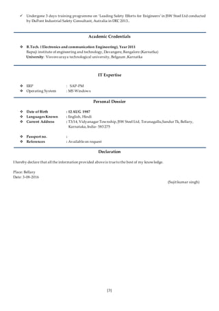 [3]
 Undergone 3 days training programme on ‘Leading Safety Efforts for Enigineers’ in JSW Steel Ltd conducted
by DuPont Industrial Safety Consultant, Autralia in DEC 2013..
Academic Credentials
 B.Tech. ( Electronics and communication Engineering), Year 2011
Bapuji institute of engineering and technology, Davangere, Bangalore (Karnatka)
University: Visvesvaraya technological university, Belgaum ,Karnatka
IT Expertise
 ERP : SAP-PM
 Operating System : MS Windows
Personal Dossier
 Date of Birth : 12 AUG 1987
 Languages Known : English, Hindi
 Current Address : T3/14, Vidyanagar Township,JSW Steel Ltd, Toranagallu,Sandur Tk, Bellary,
Karnataka,India- 583 275
 Passport no. :
 References : Availableon request
Declaration
I hereby declare that all the information provided aboveis trueto the best of my knowledge.
Place: Bellary
Date: 3-08-2016
(Sujit kumar singh)
 
