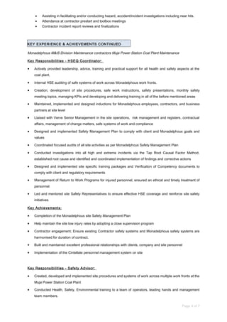 • Assisting in facilitating and/or conducting hazard, accident/incident investigations including near hits.
• Attendance at contractor prestart and toolbox meetings
• Contractor incident report reviews and finalizations
KEY EXPERIENCE & ACHIEVEMENTS CONTINUED
Monadelphous M&IS Division Maintenance contractors Muja Power Station Coal Plant Maintenance
Key Responsibilities - HSEQ Coordinator:
• Actively provided leadership, advice, training and practical support for all health and safety aspects at the
coal plant.
• Internal HSE auditing of safe systems of work across Monadelphous work fronts.
• Creation, development of site procedures, safe work instructions, safety presentations, monthly safety
meeting topics, managing KPIs and developing and delivering training in all of the before mentioned areas
• Maintained, implemented and designed inductions for Monadelphous employees, contractors, and business
partners at site level
• Liaised with Verve Senior Management in the site operations, risk management and registers, contractual
affairs, management of change matters, safe systems of work and compliance
• Designed and implemented Safety Management Plan to comply with client and Monadelphous goals and
values
• Coordinated focused audits of all site activities as per Monadelphous Safety Management Plan
• Conducted investigations into all high and extreme incidents via the Tap Root Causal Factor Method,
established root cause and identified and coordinated implementation of findings and corrective actions
• Designed and implemented site specific training packages and Verification of Competency documents to
comply with client and regulatory requirements
• Management of Return to Work Programs for injured personnel; ensured an ethical and timely treatment of
personnel
• Led and mentored site Safety Representatives to ensure effective HSE coverage and reinforce site safety
initiatives
Key Achievements:
• Completion of the Monadelphous site Safety Management Plan
• Help maintain the site low injury rates by adopting a close supervision program
• Contractor engagement; Ensure existing Contractor safety systems and Monadelphous safety systems are
harmonised for duration of contract.
• Built and maintained excellent professional relationships with clients, company and site personnel
• Implementation of the Cintellate personnel management system on site
Key Responsibilities - Safety Advisor:
• Created, developed and implemented site procedures and systems of work across multiple work fronts at the
Muja Power Station Coal Plant
• Conducted Health, Safety, Environmental training to a team of operators, leading hands and management
team members.
Page 4 of 7
 