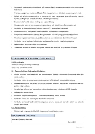 • Successfully implemented and maintained safe systems of work across numerous work fronts and across all
trade facets
• Oversaw, engaged and monitored all facets of risk management on a daily basis across many work fronts
• Liaised with all site management as to concerns with plant maintenance, potential asbestos hazards,
logistics, staffing levels, contractual matters, scheduling and planning
• Development of weekly toolbox meetings and support delivery
• Management of return to work cases ensuring compliance with state Workers Compensation Act
• Conducted all site specific training to ensure training KPI’s were met and maintained
• Liaised with contract management to identify areas of improvement in safety systems
• Compliance with Monadelphous Safety Management Plan and with Synergy policies and procedures
• Workplace inspections and focused Job Observations as part of Leadership Commitment Program
• Conducted internal audits and subcontractor audits as well as complex Integrity investigations
• Development of additional policies and procedures
• Tracked and reported on incidents and injuries; identified and developed injury reduction strategies
KEY EXPERIENCE & ACHIEVEMENTS CONTINUED
HSE Coordinator
Barminco Underground Mining Contractors
Various site - Western Australia
Key Responsibilities - Fabrication Workshop:
• Actively promoted safety awareness and demonstrated a personal commitment to workplace health and
safety practices
• Conducted training on various underground equipment to RII nationally recognised competency
• Reviewed existing HSE policies and procedures and where necessary designed and implemented new HSE
policies and procedures
• Compiled and delivered tool box meetings and conducted company inductions and HSE site audits
• Reviewed and audited JSA’s
• Maintained company training and VOC matrixes and workshop first aid facilities
• Conducted training and assessing for all workshop employees
• Conducted and coordinated incident investigations; ensured appropriate corrective action was taken to
prevent reoccurrence
Key Achievements:
• Maintaining to a high standard the INX site personnel record keeping system
QUALIFICATIONS & TRAINING
BHP Nickel West Inducted
Current 2015
Page 5 of 7
 