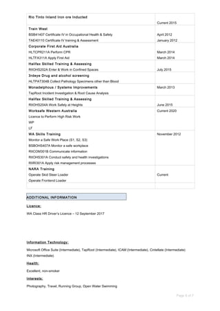 Rio Tinto Inland Iron ore Inducted
Current 2015
Train West
BSB41407 Certificate IV in Occupational Health & Safety
TAE40110 Certificate IV training & Assessment
April 2012
January 2012
Corporate First Aid Australia
HLTCPR211A Perform CPR
HLTFA311A Apply First Aid
March 2014
March 2014
Halifax Skilled Training & Assessing
RIIOHS202A Enter & Work in Confined Spaces July 2015
3rdeye Drug and alcohol screening
HLTPAT304B Collect Pathology Specimens other than Blood
Monadelphous / Systems Improvements
TapRoot Incident Investigation & Root Cause Analysis
March 2013
Halifax Skilled Training & Assessing
RIIOHS204A Work Safely at Heights June 2015
Worksafe Western Australia
Licence to Perform High Risk Work
WP
LF
Current 2020
WA Skills Training
Monitor a Safe Work Place (S1, S2, S3)
BSBOHS407A Monitor a safe workplace
RIICOM301B Communicate information
RIIOHS301A Conduct safety and health investigations
RIIRI301A Apply risk management processes
November 2012
NARA Training
Operate Skid Steer Loader
Operate Frontend Loader
Current
ADDITIONAL INFORMATION
Licence:
WA Class HR Driver’s Licence – 12 September 2017
Information Technology:
Microsoft Office Suite (Intermediate), TapRoot (Intermediate), ICAM (Intermediate), Cintellate (Intermediate)
INX (Intermediate)
Health:
Excellent, non-smoker
Interests:
Photography, Travel, Running Group, Open Water Swimming
Page 6 of 7
 