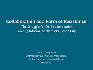 Collaboration as a Form of Resistance:
      The Struggle for On-Site Relocation
     among Informal Settlers of Quezon City




                    Jessie G. Varquez, Jr.
          Anthropology 275. Professor Mary Racelis.
            University of the Philippines Diliman
                       12 March 2012
 