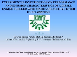 EXPERIMENTAL INVESTIGATION ON PERFORMANCE
AND EMISSION CHARACTERISTICS OF A DIESEL
ENGINE FUELLED WITH MAHUA OIL METHYL ESTER
USING ADDITIVE

Swarup Kumar Nayak, Bhabani Prasanna Pattanaik*
School of Mechanical Engineering, KIIT University, Bhubaneswar, Odisha

Presented at the 4th International Conference on “Advances in Energy Research (ICAER – 2013)”
10– 12 December 2013, IIT Bombay

 