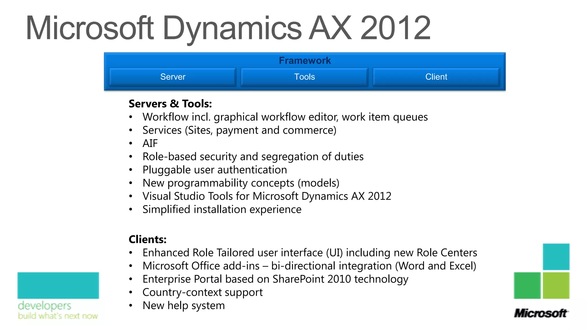 Framework
      Server                      Tools                      Client


Servers & Tools:
• Workflow incl. graphical workflow editor, work item queues
• Services (Sites, payment and commerce)
• AIF
• Role-based security and segregation of duties
• Pluggable user authentication
• New programmability concepts (models)
• Visual Studio Tools for Microsoft Dynamics AX 2012
• Simplified installation experience

Clients:
• Enhanced Role Tailored user interface (UI) including new Role Centers
• Microsoft Office add-ins – bi-directional integration (Word and Excel)
• Enterprise Portal based on SharePoint 2010 technology
• Country-context support
• New help system
 