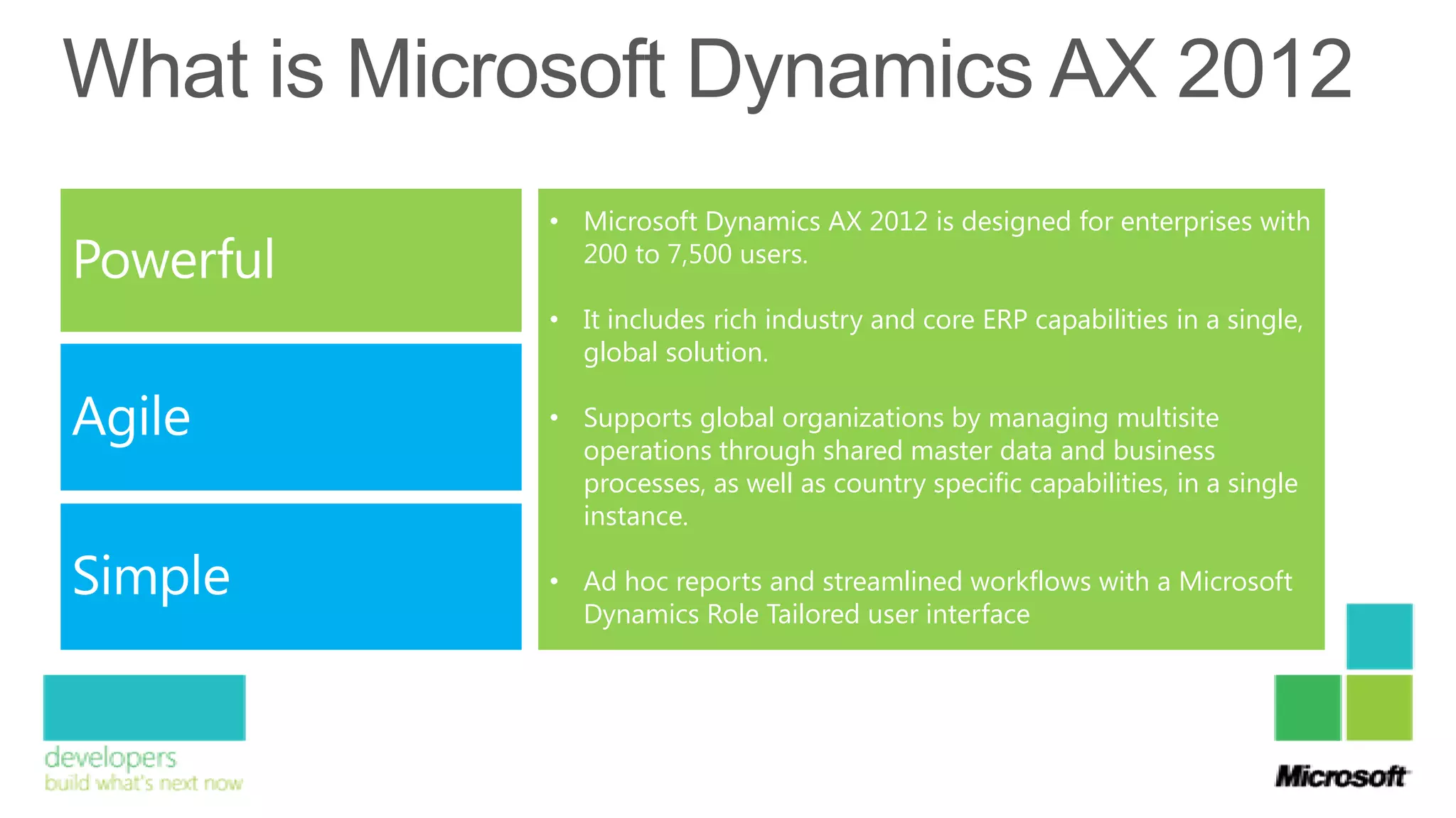 • Microsoft Dynamics AX 2012 is designed for enterprises with
  200 to 7,500 users.

• It includes rich industry and core ERP capabilities in a single,
  global solution.

• Supports global organizations by managing multisite
  operations through shared master data and business
  processes, as well as country specific capabilities, in a single
  instance.

• Ad hoc reports and streamlined workflows with a Microsoft
  Dynamics Role Tailored user interface
 