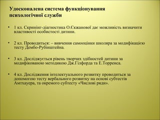 Удосконалена система функціонування
психологічної служби
• 1 кл. Cкринінг-діагностика О.Єкжанової дає можливість визначити
властивості особистості дитини.
• 2 кл. Проводиться: – вивчення самооцінки школяра за модифікацією
тесту Дембо-Рубінштейна.
• 3 кл. Досліджується рівень творчих здібностей дитини за
модифікованою методикою Дж.Гілфорда та Е.Торренса.
• 4 кл. Дослідження інтелектуального розвитку проводиться за
допомогою тесту вербального розвитку на основі субтестів
Амтхауера, та окремого субтесту «Числові ряди».
 