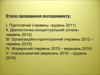 Етапи проведення експерименту:
І. Підготовчий (червень- грудень 2011)
ІІ. Діагностично-концептуальний (січень-
червень 2012)
ІІІ. Організаційно-прогнозуючий (червень 2012 –
червень 2015)
ІV. Формуючий (червень 2015 – вересень 2016)
V. Узагальнюючий (вересень 2016 – грудень
2016)
 