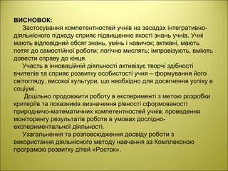 ВИСНОВОК:
Застосування компетентностей учнів на засадах інтегративно-
діяльнісного підходу сприяє підвищенню якості знань учнів. Учні
мають відповідний обсяг знань, умінь і навичок; активні, мають
потяг до самостійної роботи; логічно мислять; імпровізують, вміють
довести справу до кінця.
Участь в інноваційній діяльності активізує творчі здібності
вчителів та сприяє розвитку особистості учня – формування його
світогляду, високої культури, що необхідно для досягнення успіху в
соціумі.
Доцільно продовжити роботу в експерименті з метою розробки
критеріїв та показників визначення рівності сформованості
природничо-математичних компетентностей учнів; проведення
моніторингу результатів роботи в умовах дослідно-
експериментальної діяльності.
Узагальнення та розповсюдження досвіду роботи з
використання діяльнісного методу навчання за Комплексною
програмою розвитку дітей «Росток».
 