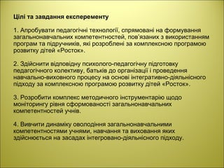 Цілі та завдання експеременту
1. Апробувати педагогічні технології, спрямовані на формування
загальнонавчальних компетентностей, пов’язаних з використанням
програм та підручників, які розроблені за комплексною програмою
розвитку дітей «Росток».
2. Здійснити відповідну психолого-педагогічну підготовку
педагогічного колективу, батьків до організації і проведення
навчально-виховного процесу на основі інтегративно-діяльнісного
підходу за комплексною програмою розвитку дітей «Росток».
3. Розробити комплекс методичного інструментарію щодо
моніторингу рівня сформованості загальнонавчальних
компетентностей учнів.
4. Вивчити динаміку оволодіння загальнонавчальними
компетентностями учнями, навчання та виховання яких
здійснюється на засадах інтегровано-діяльнісного підходу.
 