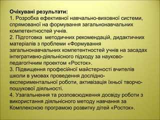 Очікувані результати:
1. Розробка ефективної навчально-виховної системи,
спрямованої на формування загальнонавчальних
компетентностей учнів.
2. Підготовка методичних рекомендацій, дидактичних
матеріалів з проблеми «Формування
загальнонавчальних компетентностей учнів на засадах
інтегративно-діяльнісного підходу за науково-
педагогічним проектом «Росток».
3. Підвищення професійної майстерності вчителів
школи в умовах проведення дослідно-
експериментальної роботи, активізація їхньої творчо-
пошукової діяльності.
4. Узагальнення та розповсюдження досвіду роботи з
використання діяльнісного методу навчання за
Комплексною програмою розвитку дітей «Росток».
 