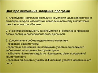 Звіт про виконання завдання програми
1. Апробували навчально-методичні комплекти щодо забезпечення
викладання курсів математики, навколишнього світу в початковій
школі за проектом «Росток».
2. Учасники експерименту ознайомилися з нормативно-правовою
базою дослідно-експериментальної діяльності.
3. Удосконалена робота педагогічного колективу:
- проведені відкриті уроки;
- педагогічні працівники, які приймають участь в експерименті,
забезпечені методичним інструментарієм;
- здійснено підготовку кадрів по підвищенню рівня професійної
компетентності;
- проектна діяльність з учнями 3-4 класів на уроках Навколишнього
світу.
 