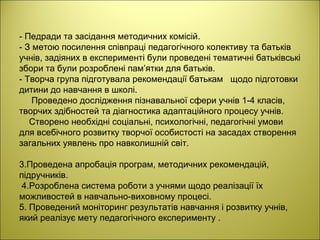 - Педради та засідання методичних комісій.
- З метою посилення співпраці педагогічного колективу та батьків
учнів, задіяних в експерименті були проведені тематичні батьківські
збори та були розроблені пам’ятки для батьків.
- Творча група підготувала рекомендації батькам щодо підготовки
дитини до навчання в школі.
Проведено дослідження пізнавальної сфери учнів 1-4 класів,
творчих здібностей та діагностика адаптаційного процесу учнів.
Створено необхідні соціальні, психологічні, педагогічні умови
для всебічного розвитку творчої особистості на засадах створення
загальних уявлень про навколишній світ.
3.Проведена апробація програм, методичних рекомендацій,
підручників.
4.Розроблена система роботи з учнями щодо реалізації їх
можливостей в навчально-виховному процесі.
5. Проведений моніторинг результатів навчання і розвитку учнів,
який реалізує мету педагогічного експерименту .
 