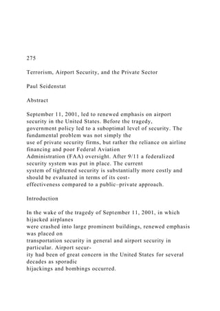 275
Terrorism, Airport Security, and the Private Sector
Paul Seidenstat
Abstract
September 11, 2001, led to renewed emphasis on airport
security in the United States. Before the tragedy,
government policy led to a suboptimal level of security. The
fundamental problem was not simply the
use of private security firms, but rather the reliance on airline
financing and poor Federal Aviation
Administration (FAA) oversight. After 9/11 a federalized
security system was put in place. The current
system of tightened security is substantially more costly and
should be evaluated in terms of its cost-
effectiveness compared to a public–private approach.
Introduction
In the wake of the tragedy of September 11, 2001, in which
hijacked airplanes
were crashed into large prominent buildings, renewed emphasis
was placed on
transportation security in general and airport security in
particular. Airport secur-
ity had been of great concern in the United States for several
decades as sporadic
hijackings and bombings occurred.
 