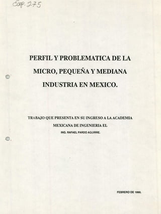 c9-7Z i5
PERFIL Y PROBLEMATICA DE LA
MICRO, PEQUEÑA Y MEDIANA
INDUSTRIA EN MEXICO.
TRABAJO QUE PRESENTA EN SU INGRESO A LA ACADEMIA
MEXICANA DE INGENIERL& EL
INC. RAFAEL PARDO AGUIRRE.
FEBRERO DE 1990.
 