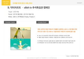 275 디지털 미디어 광고 사례_OOH
Campaign Result
B. 닥터자르트 – olleh tv 추석특집관 캠페인
· Target : 2035 여성
· Period : 2017년 9월 30일 ~ 2017년 10월 31일
· Media : olleh tv (추석특집관, Preplay, Preplay+)
Campaign Creative
*Source : 나스미디어 내부 자료
연휴 시즌마다 특정 카테고리 이용률이 급증하는 olleh tv 시청 패턴 반영
추석 장기 연휴 기간 olleh tv ‘오늘의추천’ 카테고리 VOD에 집중 노출
www.nasmedia.co.kr Copyright ⓒ 2017 NASMEDIA Co., LTD. All Right Reserved
 olleh tv 내 ‘오늘의추천’ 카테고리만 타깃팅하는 추석특집관 프로모션 집행
 제품의 계절적 효용성이 극대화되는 가을에 영상 광고 집행하여 소비자 관심 유도
1) 추석특집관 프로모션과 노출형 상품 동시 집행하여 영화·드라마 콘텐츠 이용자 집중 공략
2) 추석특집관은 기간 내 3구좌 한정 진행되어 광고 혼잡도 최소화 및 주목도 증대 도모
 