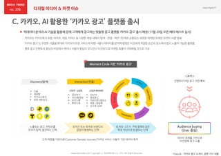 275 디지털 미디어 & 마켓 이슈
 빅데이터 분석과 AI 기술을 활용해 잠재 고객에게 광고하는 맞춤형 광고 플랫폼 ‘카카오 광고’ 출시 예정 (11월 20일오픈 베타 테스트 실시)
*Source : 카카오 광고 소개서, 관련 기사 내용www.nasmedia.co.kr Copyright ⓒ NASMEDIA Co., LTD. All Right Reserved
:카카오는카카오톡과포털,라이프,게임,커머스등다양한채널내에서‘탐색–연결–액션’3단계로순환되는새로운마케팅프레임‘모먼트 서클’발표
:‘카카오 광고’는모먼트서클을토대로카카오의모든서비스에대한사용자데이터를분석해알맞은타깃에게적절한순간과장소에서광고노출이가능한플랫폼
:향후광고 인벤토리중심의바잉에서벗어나사용자중심의‘오디언스타깃팅’으로마케팅효율이극대화될것으로기대
< 과거 >
인벤토리 바탕 광고 지면 확보
노출되는 광고, 컨텐츠를
유저가 탐색, 발견하는 단계
유저간 또는 유저와 브랜드의
접점이 발생하는 단계
유저의 니즈가 구매 결제와 같은
특정 액션으로 완결되는 단계
 공유하기
 사진/동영상
 보이스톡
 페이스톡
 DA/SA
 영상광고
 이모티콘 /충전소
 챗봇 / 알림톡
 친구추가API
Moment Circle 기반 ‘카카오 광고’
 다음
 채널탭
 카카오스토리
 외부 네트워크
Audience buying
(User 중심)
고객 여정을 기반으로(Customer Decision Journey) 카카오 서비스 사용자 기반 데이터 축적
데이터 정제를 기반으로
타깃팅해 광고 노출
 