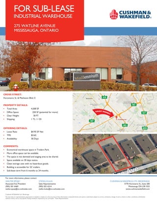 For more information, please contact:
CUSHMAN & WAKEFIELD, LTD., BROKERAGE
5770 Hurontario St., Suite 200
Mississauga ON L5R 3G5
www.cushmanwakefield.com
WALTER SPOJA*
AssociateVice President
(905) 501 6469
walter.spoja@ca.cushwake.com
Cushman & Wakefield Ltd., Brokerage
No warranty or representation, expressed or implied, is made as to the accuracy of the information contained herein, and same is submitted subject to errors, omissions, change of price, rental or other conditions, withdrawal
without notice, and to any specific listing condition, imposed by our principals. *Sales Representative
CROSS STREET:	
Hurontario St. & Matheson Blvd. E
PROPERTY DETAILS:
•	 Total Area:		 4,500 SF
•	 Office Space:	 250 SF (potential for more)
•	 Clear Height:		 18 FT
•	 Shipping:		 1 TL / 1 DI
OFFERING DETAILS:
•	 Lease Rate:		 $4.95 SF Net
•	 TMI:		 $3.65
•	 Availability:		 30 Days
COMMENTS:
•	 Economical warehouse space in Traders Park.
•	 More office space can be available.
•	 The space is not demised and staging area to be shared.
•	 Space available on 30 days notice.
•	 Clean storage uses with no hazardous goods.
•	 Building is accessible for 53’ trailers.
•	 Sub-lease term from 6 months to 24 months.
STEFAN KULAS
Sales Representative
(905) 501 6314
stefan.kulas@ca.cushwake.com
401
407
403
410
427
QEW
FOR SUB-LEASE
INDUSTRIAL WAREHOUSE
275 WATLINE AVENUE
MISSISSAUGA, ONTARIO
 