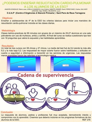   ¿PODEMOS ENSEÑAR RESUCITACIÓN CARDIO-PULMONAR A LOS ALUMNOS DE LA ESO? ANADÓN GONZALEZ, Maria Luisa, LOSILLA CASANOVA, Ana Cristina; SABATÉ LISSNER, David; PEREZ SAEZ, Cristina; SALVADÓ JUNCOSA, Olga; ROSELL BELMONTE, Laura C.U.A.P  (Centre d´Urgències d´Atenció Primaria )  Sant Pere de Reus Tarragona Enseñar a adolescentes de 4ª de la ESO los criterios básicos para iniciar una maniobra de resucitación cardio-pulmonar incluida en las clases diarias. Clases teórico-practicas de 90 minutos con grupos de un máximo de 25-27 alumnos en una sala polivalente con uso de muñecos, ambú y camilla. Al final del curso se realiza cuestionario tipo test con 16 preguntas que valora lo expuesto y las habilidades aprendidas. Un total de tres cursos con 58 chicas y 47 chicos. La media del test fué de 8,4 siendo la más alta 9,3 y la más baja 5,2. Las respuestad de mayor acierto fueron sobre habilidades y actitudes en cuanto a seguridad e información a transmitir en los servicios de urgencias. Las respuestas menos acertadas fueron las referidas a terminología médica. La respuesta de alumnos, padres y profesores fué muy aceptada, demostrando interés y compromiso con lo aprendido. Creemos que debería incluirse en los programas formativos de los alumnos de la ESO.  REF 276 Objetivos: Metodología Conclusión Resultados 