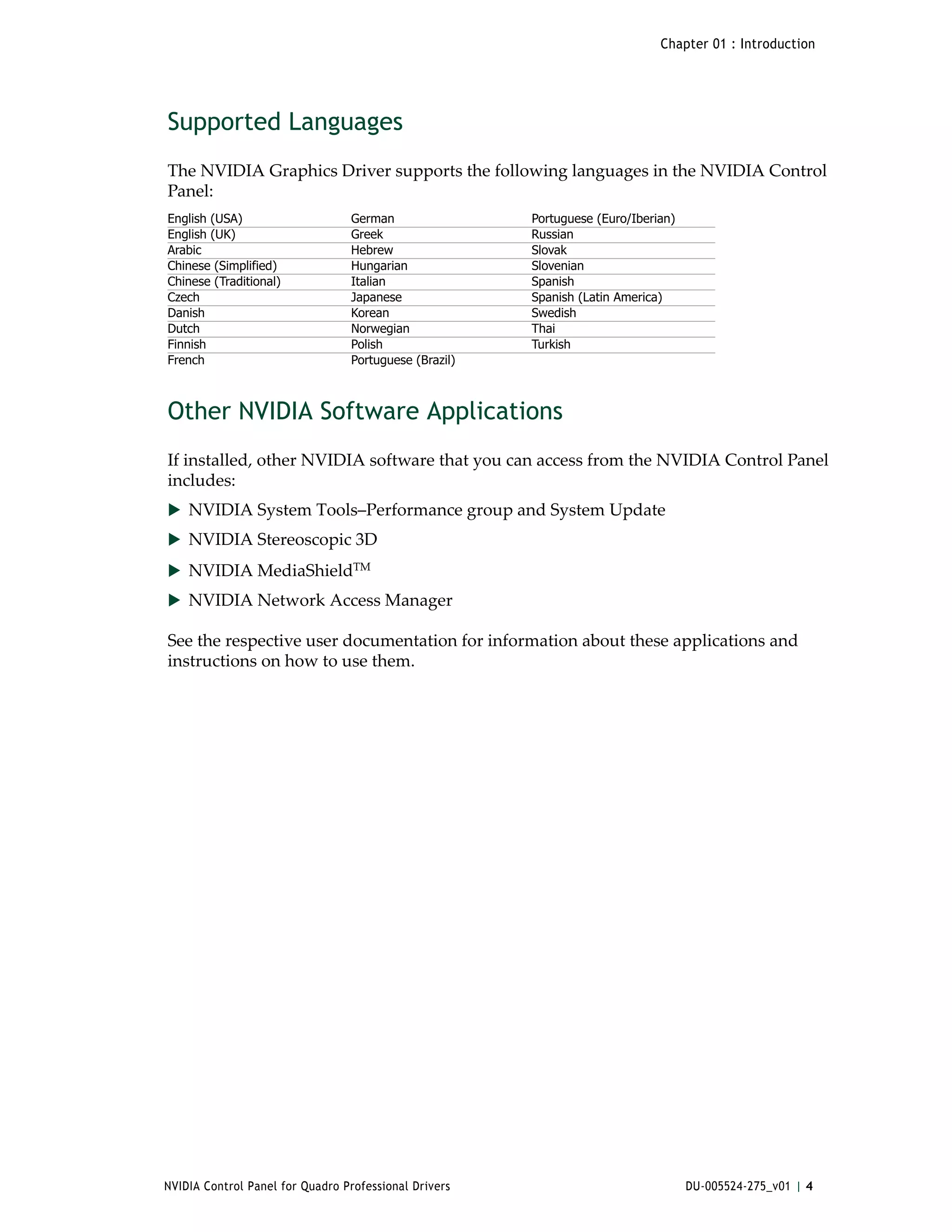Chapter 01 : Introduction




Supported Languages
The NVIDIA Graphics Driver supports the following languages in the NVIDIA Control 
Panel:  
English (USA)                    German                Portuguese (Euro/Iberian)
English (UK)                     Greek                 Russian
Arabic                           Hebrew                Slovak
Chinese (Simplified)             Hungarian             Slovenian
Chinese (Traditional)            Italian               Spanish
Czech                            Japanese              Spanish (Latin America)
Danish                           Korean                Swedish
Dutch                            Norwegian             Thai
Finnish                          Polish                Turkish
French                           Portuguese (Brazil)



Other NVIDIA Software Applications
If installed, other NVIDIA software that you can access from the NVIDIA Control Panel 
includes:
 NVIDIA System Tools–Performance group and System Update 
 NVIDIA Stereoscopic 3D 

 NVIDIA MediaShieldTM 
 NVIDIA Network Access Manager

See the respective user documentation for information about these applications and 
instructions on how to use them. 




NVIDIA Control Panel for Quadro Professional Drivers                               DU-005524-275_v01 | 4
 