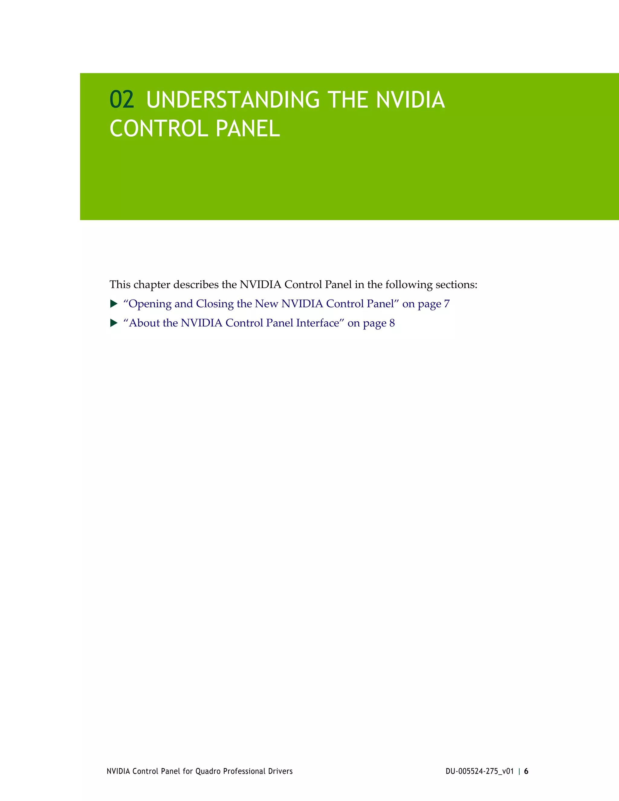 02 UNDERSTANDING THE NVIDIA
CONTROL PANEL




This chapter describes the NVIDIA Control Panel in the following sections:
 “Opening and Closing the New NVIDIA Control Panel” on page 7
 “About the NVIDIA Control Panel Interface” on page 8




NVIDIA Control Panel for Quadro Professional Drivers               DU-005524-275_v01 | 6
 