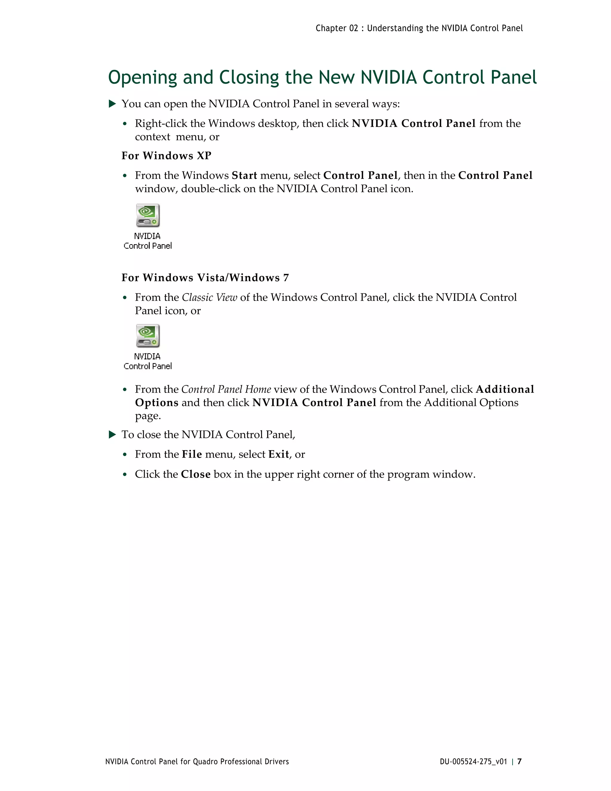 Chapter 02 : Understanding the NVIDIA Control Panel




Opening and Closing the New NVIDIA Control Panel
 You can open the NVIDIA Control Panel in several ways:
    • Right‐click the Windows desktop, then click NVIDIA Control Panel from the 
        context  menu, or
    For Windows XP
    • From the Windows Start menu, select Control Panel, then in the Control Panel 
        window, double‐click on the NVIDIA Control Panel icon.




    For Windows Vista/Windows 7
    • From the Classic View of the Windows Control Panel, click the NVIDIA Control 
        Panel icon, or 




    • From the Control Panel Home view of the Windows Control Panel, click Additional 
        Options and then click NVIDIA Control Panel from the Additional Options 
        page. 
 To close the NVIDIA Control Panel,
    • From the File menu, select Exit, or 
    • Click the Close box in the upper right corner of the program window.




NVIDIA Control Panel for Quadro Professional Drivers                                 DU-005524-275_v01 | 7
 