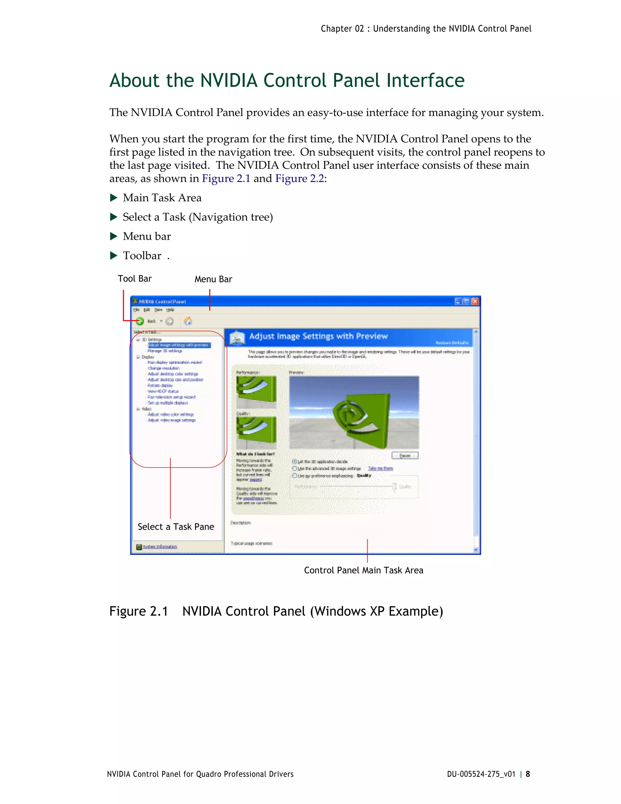 Chapter 02 : Understanding the NVIDIA Control Panel




About the NVIDIA Control Panel Interface
The NVIDIA Control Panel provides an easy‐to‐use interface for managing your system. 

When you start the program for the first time, the NVIDIA Control Panel opens to the 
first page listed in the navigation tree.  On subsequent visits, the control panel reopens to 
the last page visited.  The NVIDIA Control Panel user interface consists of these main 
areas, as shown in Figure 2.1 and Figure 2.2:
 Main Task Area
 Select a Task (Navigation tree)
 Menu bar
 Toolbar  .

  Tool Bar              Menu Bar




        Select a Task Pane



                                                       Control Panel Main Task Area



Figure 2.1          NVIDIA Control Panel (Windows XP Example)




NVIDIA Control Panel for Quadro Professional Drivers                                    DU-005524-275_v01 | 8
 