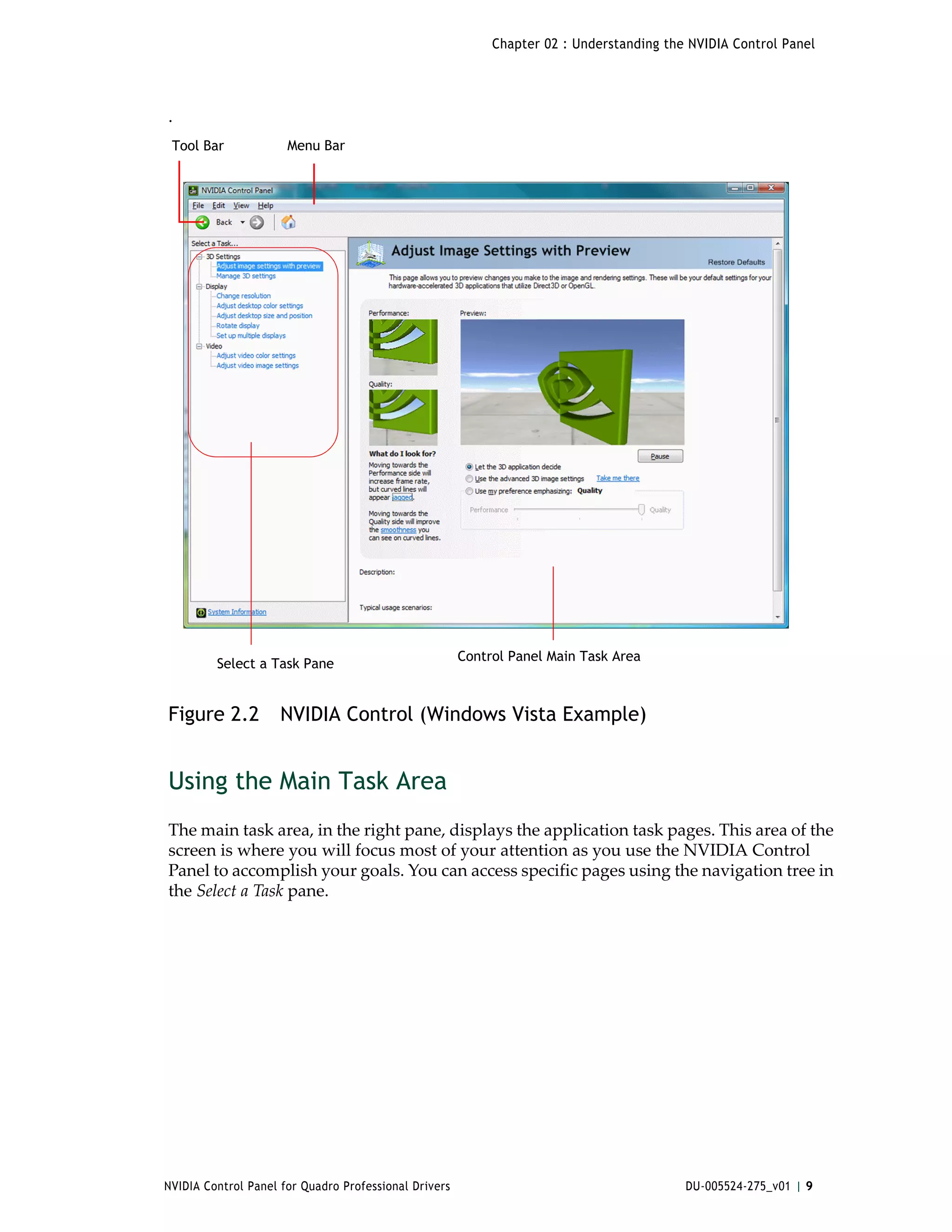 Chapter 02 : Understanding the NVIDIA Control Panel




.
 Tool Bar             Menu Bar




                                                       Control Panel Main Task Area
         Select a Task Pane


Figure 2.2           NVIDIA Control (Windows Vista Example)


Using the Main Task Area
The main task area, in the right pane, displays the application task pages. This area of the 
screen is where you will focus most of your attention as you use the NVIDIA Control 
Panel to accomplish your goals. You can access specific pages using the navigation tree in 
the Select a Task pane.




NVIDIA Control Panel for Quadro Professional Drivers                                      DU-005524-275_v01 | 9
 