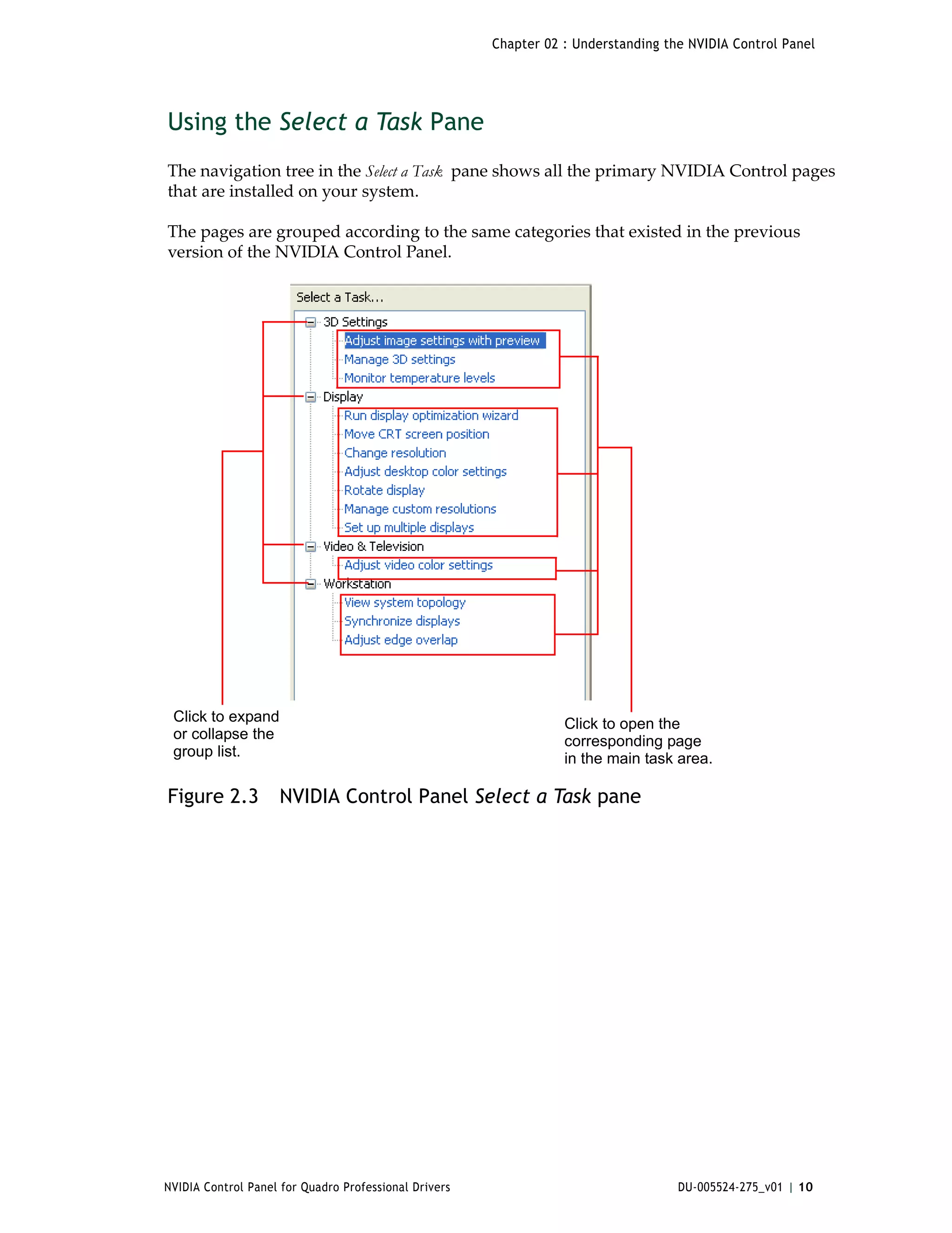 Chapter 02 : Understanding the NVIDIA Control Panel




Using the Select a Task Pane
The navigation tree in the Select a Task  pane shows all the primary NVIDIA Control pages 
that are installed on your system. 

The pages are grouped according to the same categories that existed in the previous 
version of the NVIDIA Control Panel. 




 Click to expand                                                  Click to open the
 or collapse the                                                  corresponding page
 group list.                                                      in the main task area.

Figure 2.3          NVIDIA Control Panel Select a Task pane




NVIDIA Control Panel for Quadro Professional Drivers                                DU-005524-275_v01 | 10
 
