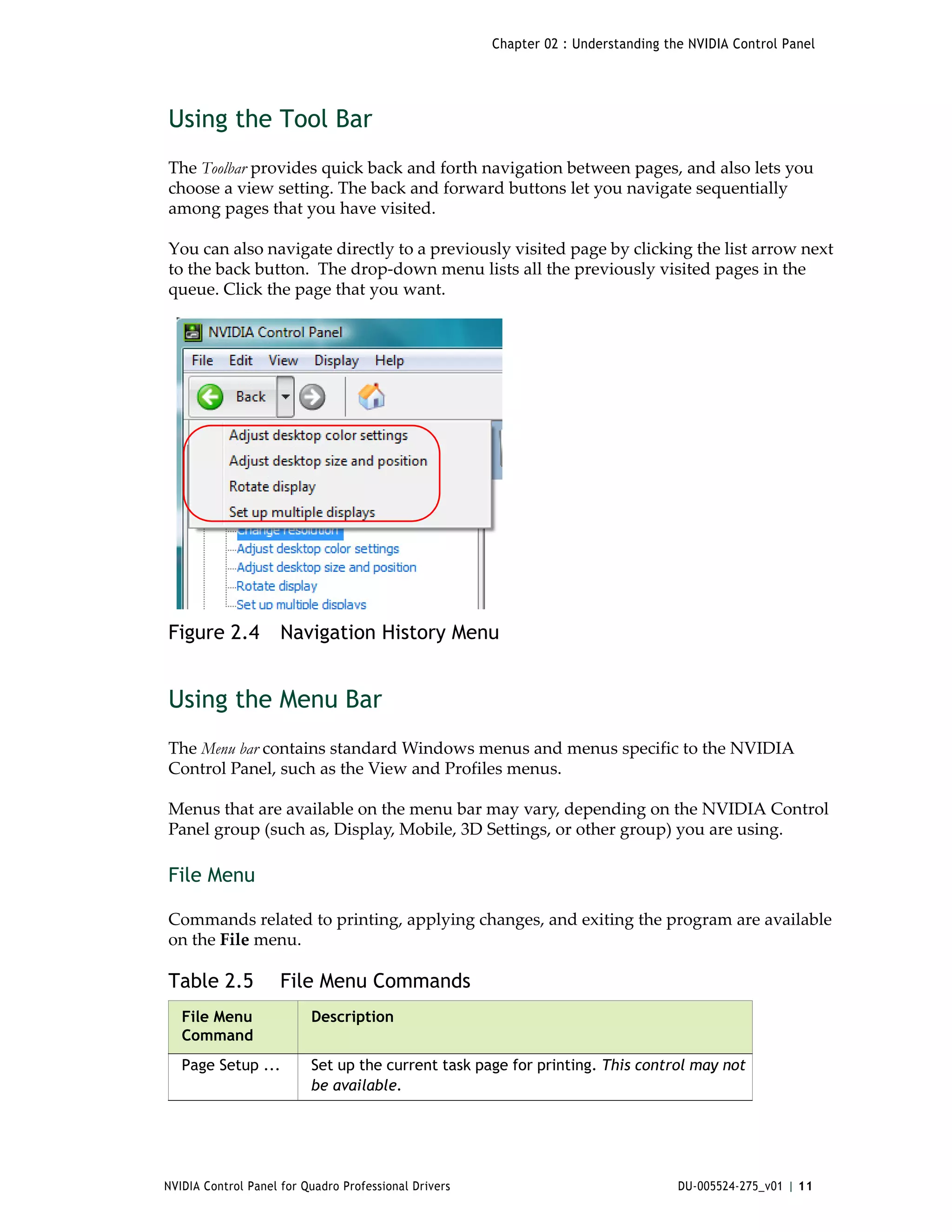 Chapter 02 : Understanding the NVIDIA Control Panel




Using the Tool Bar
The Toolbar provides quick back and forth navigation between pages, and also lets you 
choose a view setting. The back and forward buttons let you navigate sequentially 
among pages that you have visited.

You can also navigate directly to a previously visited page by clicking the list arrow next 
to the back button.  The drop‐down menu lists all the previously visited pages in the 
queue. Click the page that you want.  




Figure 2.4           Navigation History Menu


Using the Menu Bar
The Menu bar contains standard Windows menus and menus specific to the NVIDIA 
Control Panel, such as the View and Profiles menus.

Menus that are available on the menu bar may vary, depending on the NVIDIA Control 
Panel group (such as, Display, Mobile, 3D Settings, or other group) you are using. 

File Menu

Commands related to printing, applying changes, and exiting the program are available 
on the File menu. 

Table 2.5            File Menu Commands
   File Menu              Description
   Command
   Page Setup ...         Set up the current task page for printing. This control may not
                          be available.




NVIDIA Control Panel for Quadro Professional Drivers                                DU-005524-275_v01 | 11
 