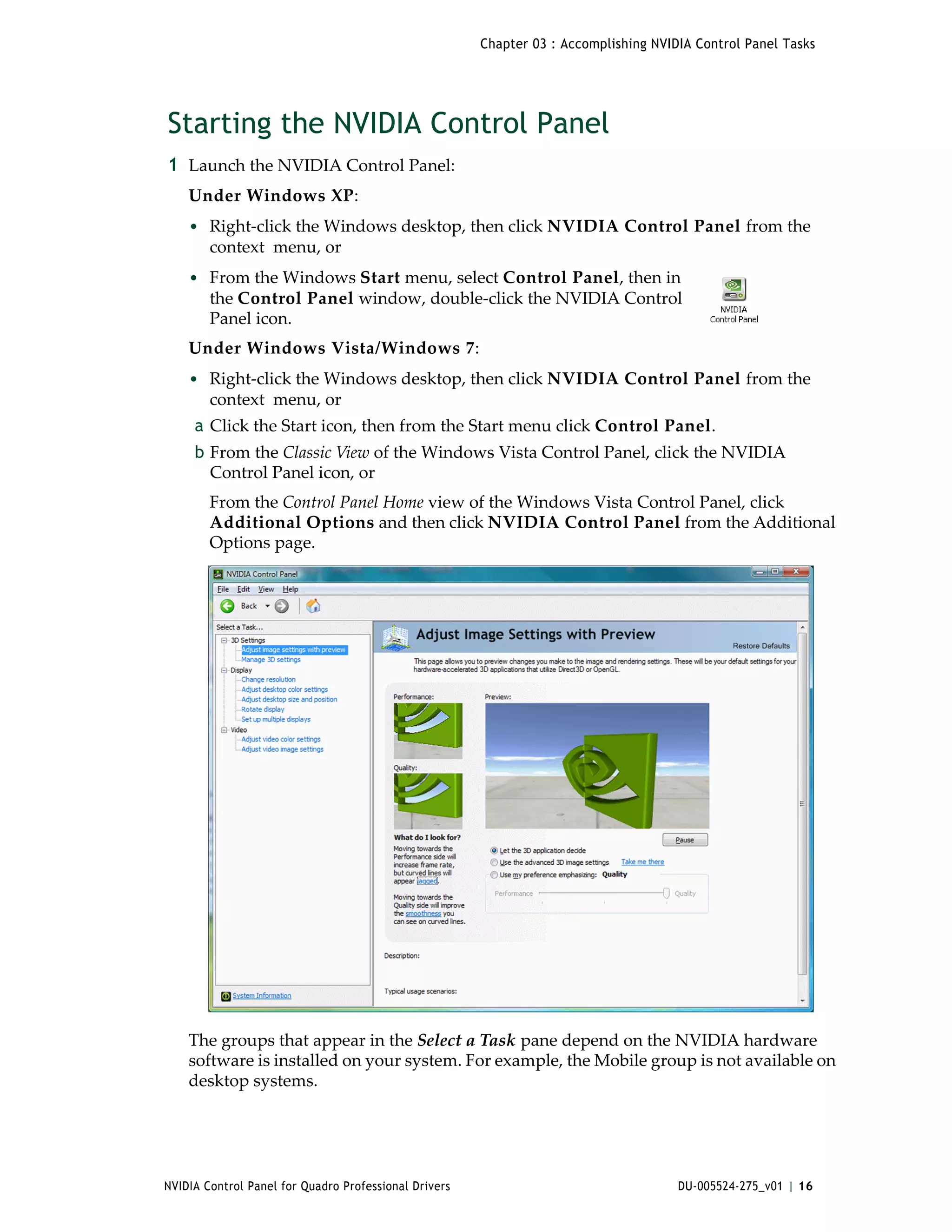 Chapter 03 : Accomplishing NVIDIA Control Panel Tasks




Starting the NVIDIA Control Panel
1 Launch the NVIDIA Control Panel: 
    Under Windows XP:
    • Right‐click the Windows desktop, then click NVIDIA Control Panel from the 
        context  menu, or
    • From the Windows Start menu, select Control Panel, then in 
        the Control Panel window, double‐click the NVIDIA Control 
        Panel icon. 
    Under Windows Vista/Windows 7:
    • Right‐click the Windows desktop, then click NVIDIA Control Panel from the 
        context  menu, or
     a Click the Start icon, then from the Start menu click Control Panel. 
     b From the Classic View of the Windows Vista Control Panel, click the NVIDIA 
       Control Panel icon, or 
        From the Control Panel Home view of the Windows Vista Control Panel, click 
        Additional Options and then click NVIDIA Control Panel from the Additional 
        Options page. 




    The groups that appear in the Select a Task pane depend on the NVIDIA hardware 
    software is installed on your system. For example, the Mobile group is not available on 
    desktop systems.




NVIDIA Control Panel for Quadro Professional Drivers                                  DU-005524-275_v01 | 16
 