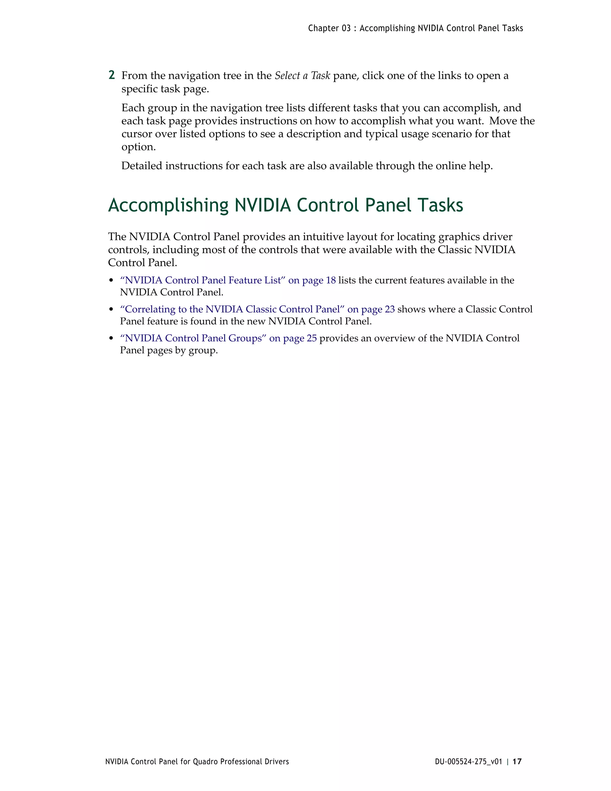 Chapter 03 : Accomplishing NVIDIA Control Panel Tasks




2 From the navigation tree in the Select a Task pane, click one of the links to open a 
    specific task page.
    Each group in the navigation tree lists different tasks that you can accomplish, and 
    each task page provides instructions on how to accomplish what you want.  Move the 
    cursor over listed options to see a description and typical usage scenario for that 
    option.
    Detailed instructions for each task are also available through the online help.


Accomplishing NVIDIA Control Panel Tasks
The NVIDIA Control Panel provides an intuitive layout for locating graphics driver 
controls, including most of the controls that were available with the Classic NVIDIA 
Control Panel. 
• “NVIDIA Control Panel Feature List” on page 18 lists the current features available in the 
  NVIDIA Control Panel.
• “Correlating to the NVIDIA Classic Control Panel” on page 23 shows where a Classic Control 
  Panel feature is found in the new NVIDIA Control Panel.
• “NVIDIA Control Panel Groups” on page 25 provides an overview of the NVIDIA Control 
  Panel pages by group.




NVIDIA Control Panel for Quadro Professional Drivers                                  DU-005524-275_v01 | 17
 