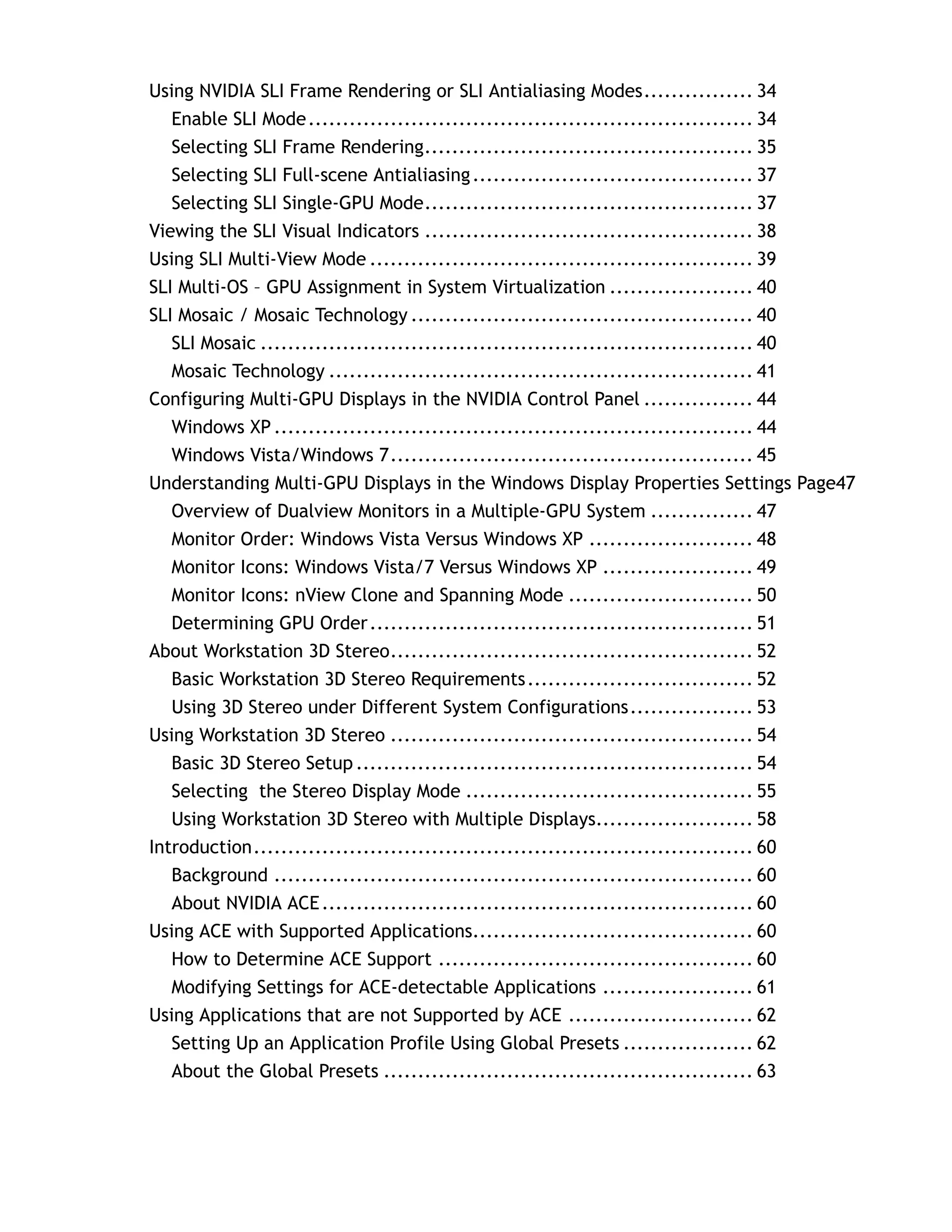 Using NVIDIA SLI Frame Rendering or SLI Antialiasing Modes................ 34
   Enable SLI Mode................................................................. 34
   Selecting SLI Frame Rendering................................................ 35
   Selecting SLI Full-scene Antialiasing ......................................... 37
   Selecting SLI Single-GPU Mode................................................ 37
Viewing the SLI Visual Indicators ................................................ 38
Using SLI Multi-View Mode ........................................................ 39
SLI Multi-OS – GPU Assignment in System Virtualization ..................... 40
SLI Mosaic / Mosaic Technology .................................................. 40
   SLI Mosaic ........................................................................ 40
   Mosaic Technology .............................................................. 41
Configuring Multi-GPU Displays in the NVIDIA Control Panel ................ 44
   Windows XP ...................................................................... 44
   Windows Vista/Windows 7..................................................... 45
Understanding Multi-GPU Displays in the Windows Display Properties Settings Page47
   Overview of Dualview Monitors in a Multiple-GPU System ............... 47
   Monitor Order: Windows Vista Versus Windows XP ........................ 48
   Monitor Icons: Windows Vista/7 Versus Windows XP ...................... 49
   Monitor Icons: nView Clone and Spanning Mode ........................... 50
   Determining GPU Order ........................................................ 51
About Workstation 3D Stereo..................................................... 52
   Basic Workstation 3D Stereo Requirements ................................. 52
   Using 3D Stereo under Different System Configurations.................. 53
Using Workstation 3D Stereo ..................................................... 54
   Basic 3D Stereo Setup .......................................................... 54
   Selecting the Stereo Display Mode .......................................... 55
   Using Workstation 3D Stereo with Multiple Displays....................... 58
Introduction......................................................................... 60
   Background ...................................................................... 60
   About NVIDIA ACE ............................................................... 60
Using ACE with Supported Applications......................................... 60
   How to Determine ACE Support .............................................. 60
   Modifying Settings for ACE-detectable Applications ...................... 61
Using Applications that are not Supported by ACE ........................... 62
   Setting Up an Application Profile Using Global Presets ................... 62
   About the Global Presets ...................................................... 63
 