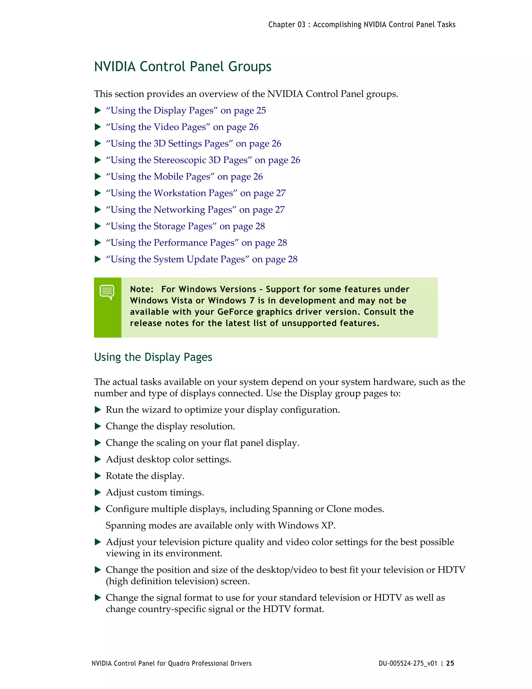 Chapter 03 : Accomplishing NVIDIA Control Panel Tasks




NVIDIA Control Panel Groups
This section provides an overview of the NVIDIA Control Panel groups.
 “Using the Display Pages” on page 25
 “Using the Video Pages” on page 26
 “Using the 3D Settings Pages” on page 26
 “Using the Stereoscopic 3D Pages” on page 26
 “Using the Mobile Pages” on page 26
 “Using the Workstation Pages” on page 27
 “Using the Networking Pages” on page 27
 “Using the Storage Pages” on page 28
 “Using the Performance Pages” on page 28
 “Using the System Update Pages” on page 28


            Note: For Windows Versions – Support for some features under
            Windows Vista or Windows 7 is in development and may not be
            available with your GeForce graphics driver version. Consult the
            release notes for the latest list of unsupported features.



Using the Display Pages

The actual tasks available on your system depend on your system hardware, such as the 
number and type of displays connected. Use the Display group pages to:
 Run the wizard to optimize your display configuration. 
 Change the display resolution. 
 Change the scaling on your flat panel display. 
 Adjust desktop color settings. 
 Rotate the display. 
 Adjust custom timings. 
 Configure multiple displays, including Spanning or Clone modes. 
    Spanning modes are available only with Windows XP. 
 Adjust your television picture quality and video color settings for the best possible 
    viewing in its environment. 
 Change the position and size of the desktop/video to best fit your television or HDTV 
    (high definition television) screen. 
 Change the signal format to use for your standard television or HDTV as well as 
    change country‐specific signal or the HDTV format. 




NVIDIA Control Panel for Quadro Professional Drivers                                  DU-005524-275_v01 | 25
 