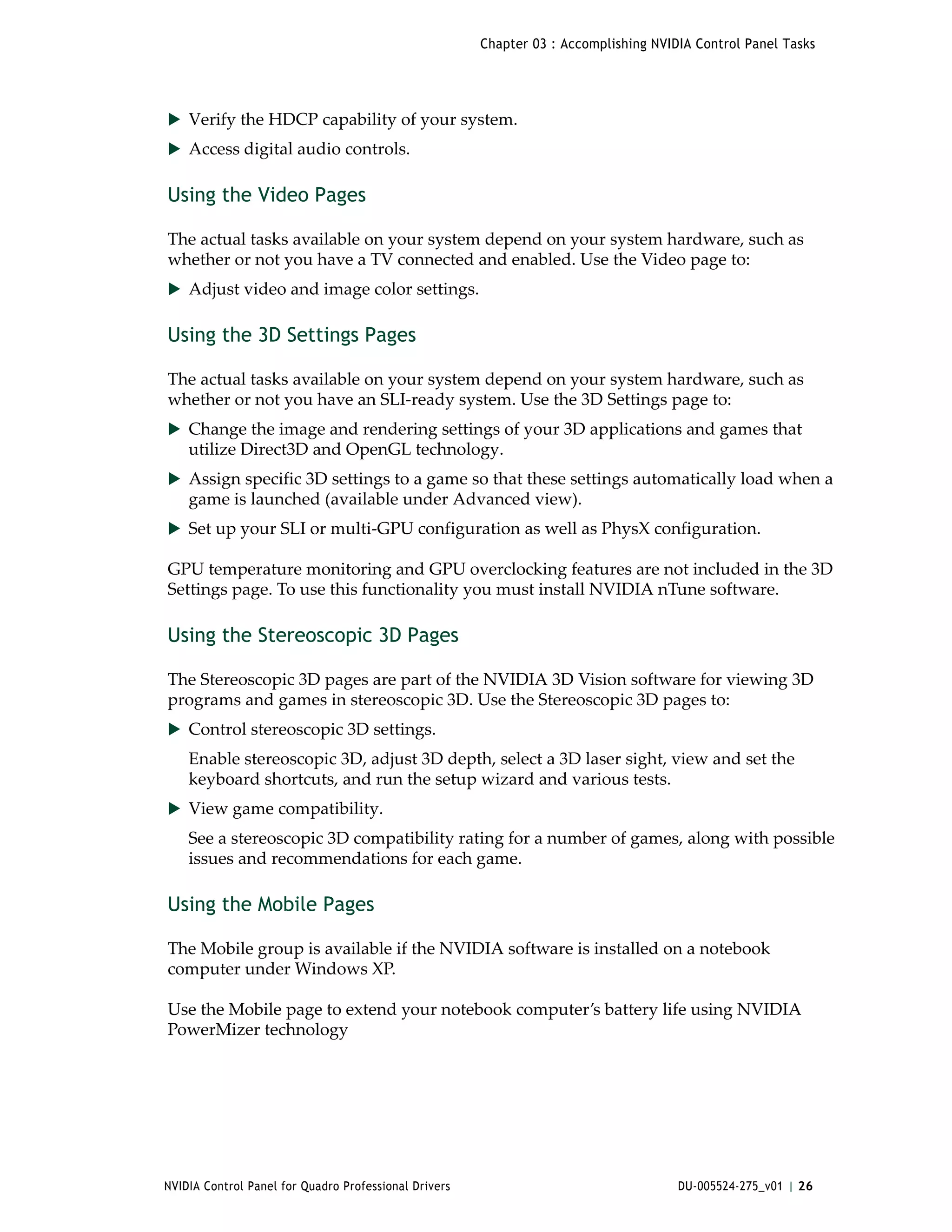 Chapter 03 : Accomplishing NVIDIA Control Panel Tasks




 Verify the HDCP capability of your system.
 Access digital audio controls.


Using the Video Pages

The actual tasks available on your system depend on your system hardware, such as 
whether or not you have a TV connected and enabled. Use the Video page to:
 Adjust video and image color settings.


Using the 3D Settings Pages

The actual tasks available on your system depend on your system hardware, such as 
whether or not you have an SLI‐ready system. Use the 3D Settings page to:
 Change the image and rendering settings of your 3D applications and games that 
    utilize Direct3D and OpenGL technology.
 Assign specific 3D settings to a game so that these settings automatically load when a 
    game is launched (available under Advanced view).
 Set up your SLI or multi‐GPU configuration as well as PhysX configuration.

GPU temperature monitoring and GPU overclocking features are not included in the 3D 
Settings page. To use this functionality you must install NVIDIA nTune software.

Using the Stereoscopic 3D Pages

The Stereoscopic 3D pages are part of the NVIDIA 3D Vision software for viewing 3D 
programs and games in stereoscopic 3D. Use the Stereoscopic 3D pages to:
 Control stereoscopic 3D settings.
    Enable stereoscopic 3D, adjust 3D depth, select a 3D laser sight, view and set the 
    keyboard shortcuts, and run the setup wizard and various tests. 
 View game compatibility. 
    See a stereoscopic 3D compatibility rating for a number of games, along with possible 
    issues and recommendations for each game.

Using the Mobile Pages

The Mobile group is available if the NVIDIA software is installed on a notebook 
computer under Windows XP. 

Use the Mobile page to extend your notebook computer’s battery life using NVIDIA 
PowerMizer technology 




NVIDIA Control Panel for Quadro Professional Drivers                                  DU-005524-275_v01 | 26
 