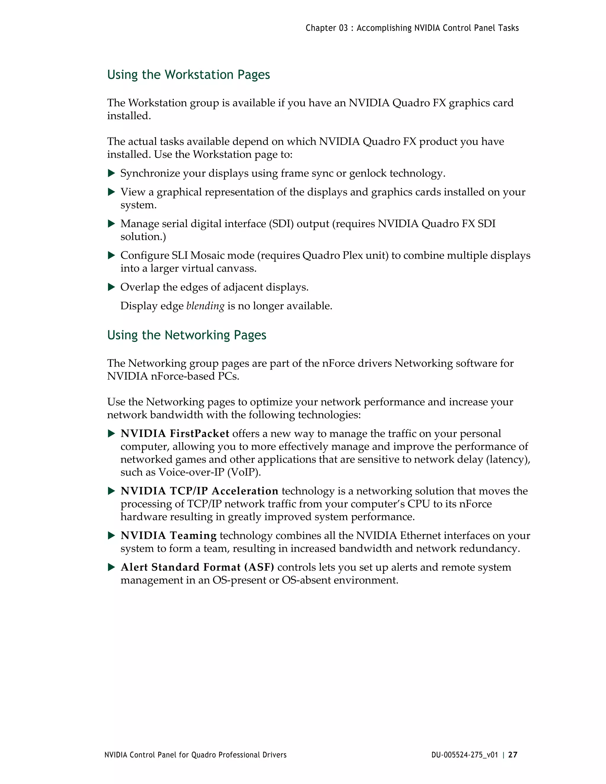 Chapter 03 : Accomplishing NVIDIA Control Panel Tasks




Using the Workstation Pages

The Workstation group is available if you have an NVIDIA Quadro FX graphics card 
installed. 

The actual tasks available depend on which NVIDIA Quadro FX product you have 
installed. Use the Workstation page to:
 Synchronize your displays using frame sync or genlock technology.
 View a graphical representation of the displays and graphics cards installed on your 
    system.
 Manage serial digital interface (SDI) output (requires NVIDIA Quadro FX SDI 
    solution.)
 Configure SLI Mosaic mode (requires Quadro Plex unit) to combine multiple displays 
    into a larger virtual canvass.
 Overlap the edges of adjacent displays.
    Display edge blending is no longer available.

Using the Networking Pages

The Networking group pages are part of the nForce drivers Networking software for 
NVIDIA nForce‐based PCs. 

Use the Networking pages to optimize your network performance and increase your 
network bandwidth with the following technologies:
 NVIDIA FirstPacket offers a new way to manage the traffic on your personal 
    computer, allowing you to more effectively manage and improve the performance of 
    networked games and other applications that are sensitive to network delay (latency), 
    such as Voice‐over‐IP (VoIP).  
 NVIDIA TCP/IP Acceleration technology is a networking solution that moves the 
    processing of TCP/IP network traffic from your computer’s CPU to its nForce 
    hardware resulting in greatly improved system performance.  
 NVIDIA Teaming technology combines all the NVIDIA Ethernet interfaces on your 
    system to form a team, resulting in increased bandwidth and network redundancy. 
 Alert Standard Format (ASF) controls lets you set up alerts and remote system 
    management in an OS‐present or OS‐absent environment.




NVIDIA Control Panel for Quadro Professional Drivers                                  DU-005524-275_v01 | 27
 