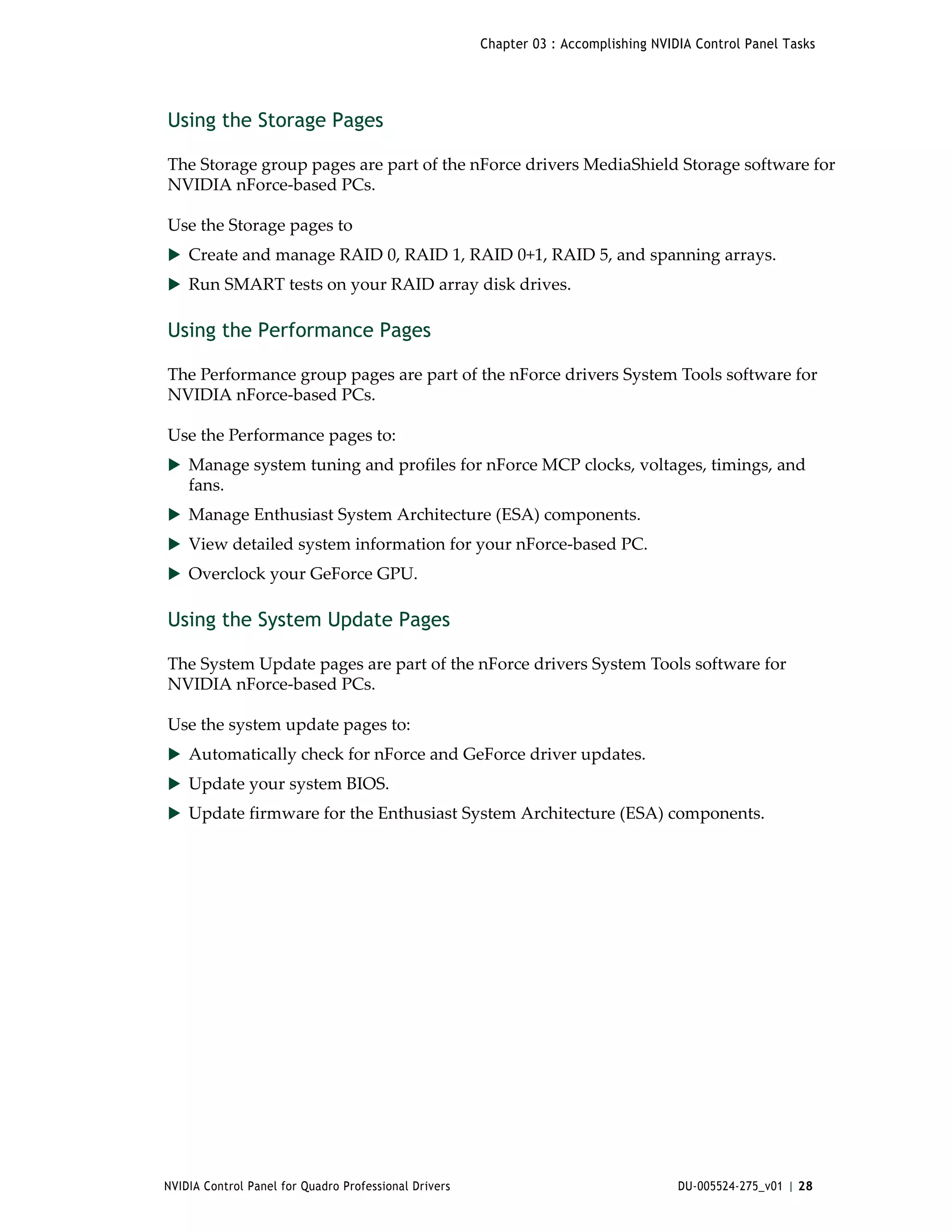 Chapter 03 : Accomplishing NVIDIA Control Panel Tasks




Using the Storage Pages

The Storage group pages are part of the nForce drivers MediaShield Storage software for 
NVIDIA nForce‐based PCs. 

Use the Storage pages to 
 Create and manage RAID 0, RAID 1, RAID 0+1, RAID 5, and spanning arrays. 
 Run SMART tests on your RAID array disk drives.


Using the Performance Pages

The Performance group pages are part of the nForce drivers System Tools software for 
NVIDIA nForce‐based PCs. 

Use the Performance pages to: 
 Manage system tuning and profiles for nForce MCP clocks, voltages, timings, and 
    fans.
 Manage Enthusiast System Architecture (ESA) components.
 View detailed system information for your nForce‐based PC. 
 Overclock your GeForce GPU.


Using the System Update Pages

The System Update pages are part of the nForce drivers System Tools software for 
NVIDIA nForce‐based PCs. 

Use the system update pages to: 
 Automatically check for nForce and GeForce driver updates.
 Update your system BIOS. 
 Update firmware for the Enthusiast System Architecture (ESA) components.




NVIDIA Control Panel for Quadro Professional Drivers                                  DU-005524-275_v01 | 28
 