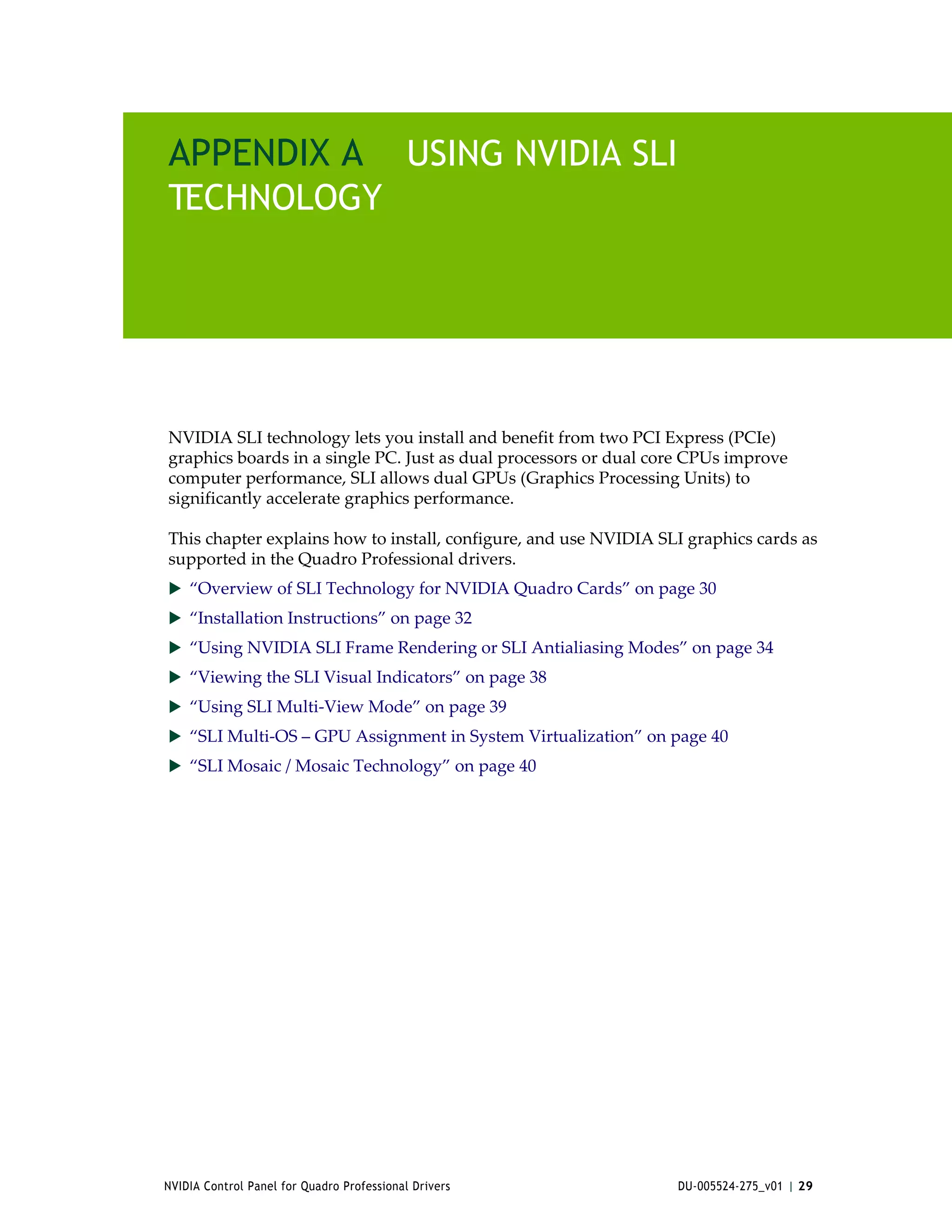 APPENDIX A USING NVIDIA SLI
TECHNOLOGY




NVIDIA SLI technology lets you install and benefit from two PCI Express (PCIe) 
graphics boards in a single PC. Just as dual processors or dual core CPUs improve 
computer performance, SLI allows dual GPUs (Graphics Processing Units) to 
significantly accelerate graphics performance. 

This chapter explains how to install, configure, and use NVIDIA SLI graphics cards as 
supported in the Quadro Professional drivers.
 “Overview of SLI Technology for NVIDIA Quadro Cards” on page 30
 “Installation Instructions” on page 32
 “Using NVIDIA SLI Frame Rendering or SLI Antialiasing Modes” on page 34
 “Viewing the SLI Visual Indicators” on page 38
 “Using SLI Multi‐View Mode” on page 39
 “SLI Multi‐OS – GPU Assignment in System Virtualization” on page 40
 “SLI Mosaic / Mosaic Technology” on page 40




NVIDIA Control Panel for Quadro Professional Drivers               DU-005524-275_v01 | 29
 