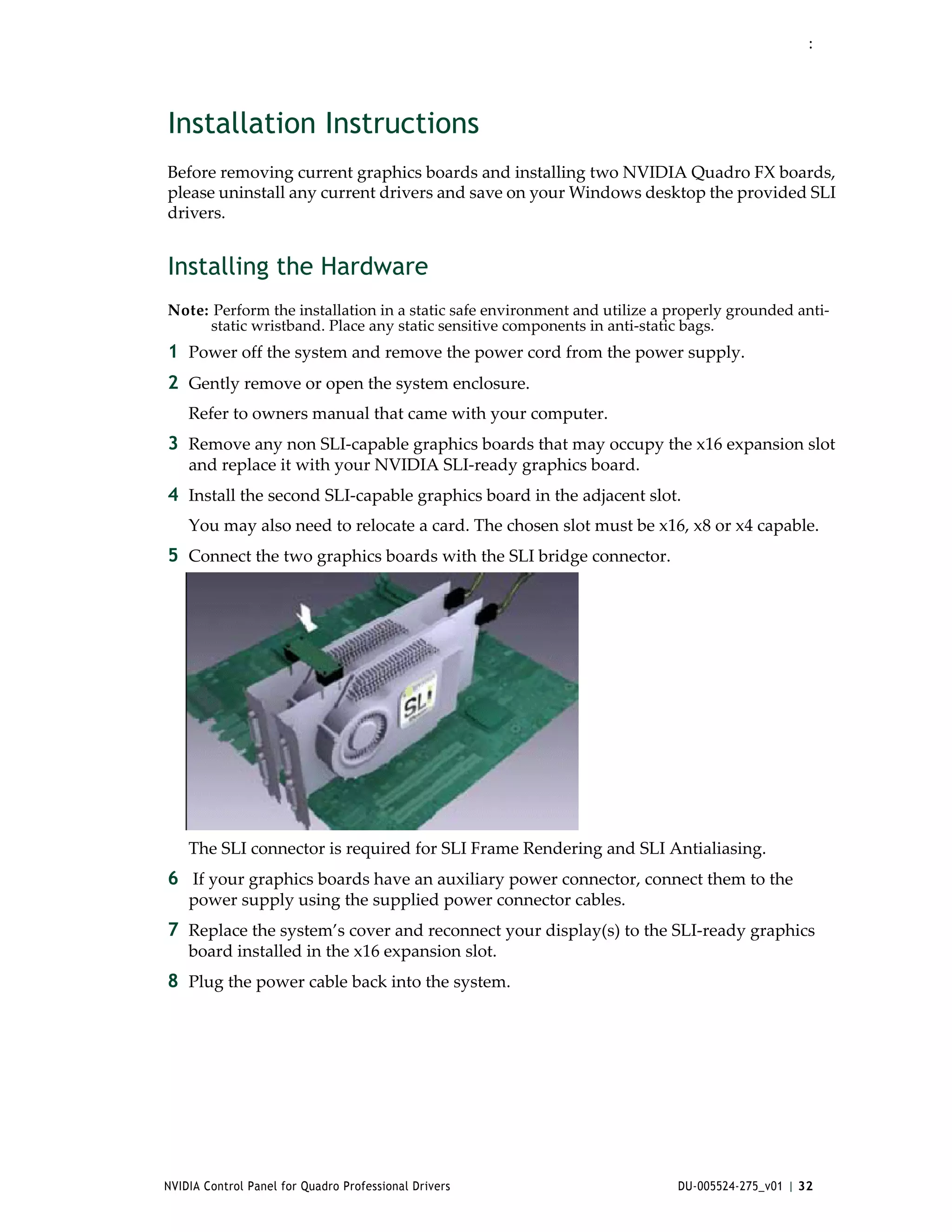 :




Installation Instructions
Before removing current graphics boards and installing two NVIDIA Quadro FX boards, 
please uninstall any current drivers and save on your Windows desktop the provided SLI 
drivers. 


Installing the Hardware
Note: Perform the installation in a static safe environment and utilize a properly grounded anti‐
     static wristband. Place any static sensitive components in anti‐static bags.
1 Power off the system and remove the power cord from the power supply.
2 Gently remove or open the system enclosure.
    Refer to owners manual that came with your computer.
3 Remove any non SLI‐capable graphics boards that may occupy the x16 expansion slot 
    and replace it with your NVIDIA SLI‐ready graphics board.
4 Install the second SLI‐capable graphics board in the adjacent slot.
    You may also need to relocate a card. The chosen slot must be x16, x8 or x4 capable.
5 Connect the two graphics boards with the SLI bridge connector. 




    The SLI connector is required for SLI Frame Rendering and SLI Antialiasing.
6  If your graphics boards have an auxiliary power connector, connect them to the 
    power supply using the supplied power connector cables.
7 Replace the system’s cover and reconnect your display(s) to the SLI‐ready graphics 
    board installed in the x16 expansion slot.
8 Plug the power cable back into the system.




NVIDIA Control Panel for Quadro Professional Drivers                      DU-005524-275_v01 | 32
 