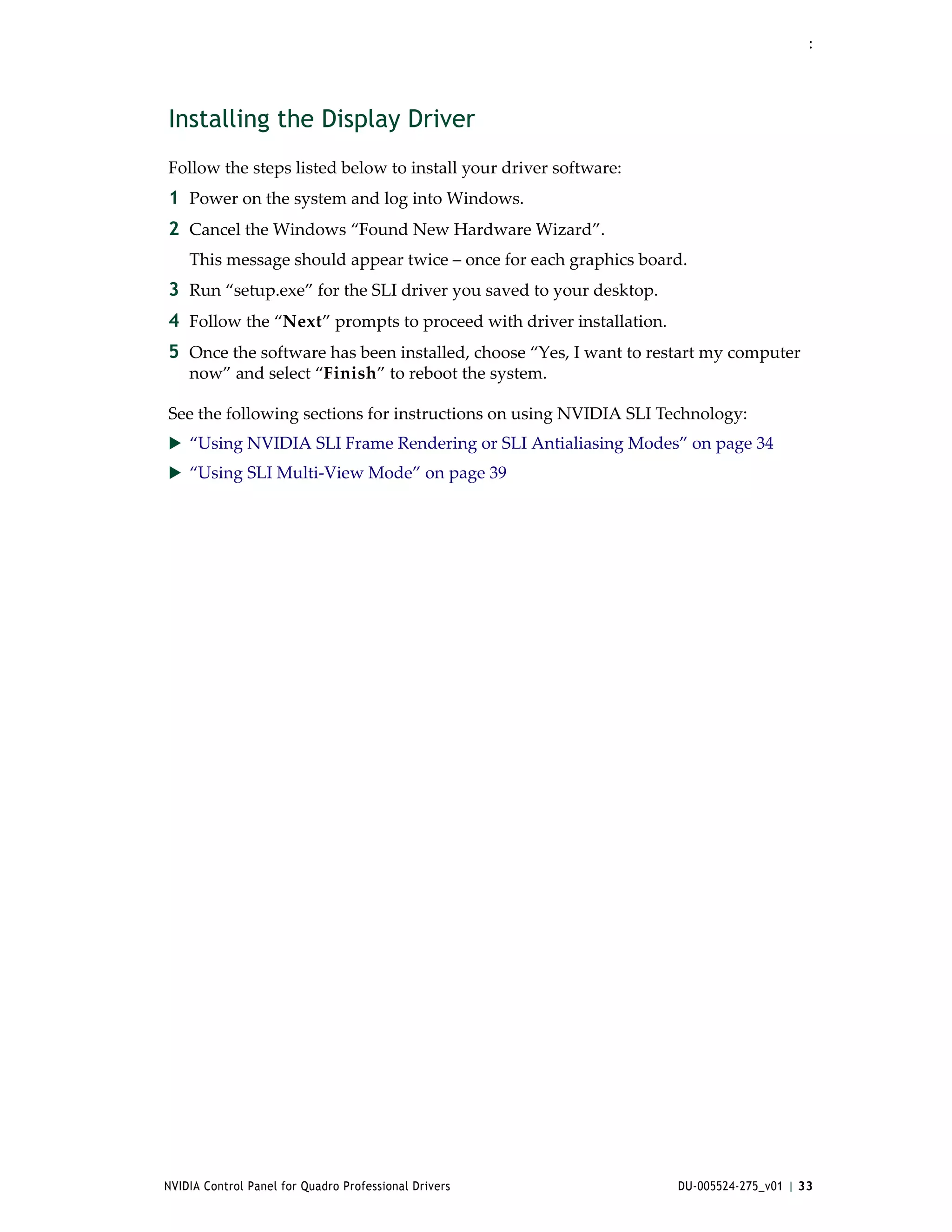 :




Installing the Display Driver
Follow the steps listed below to install your driver software:
1 Power on the system and log into Windows.
2 Cancel the Windows “Found New Hardware Wizard”.
    This message should appear twice – once for each graphics board.
3 Run “setup.exe” for the SLI driver you saved to your desktop.
4 Follow the “Next” prompts to proceed with driver installation. 
5 Once the software has been installed, choose “Yes, I want to restart my computer 
    now” and select “Finish” to reboot the system.

See the following sections for instructions on using NVIDIA SLI Technology:
 “Using NVIDIA SLI Frame Rendering or SLI Antialiasing Modes” on page 34
 “Using SLI Multi‐View Mode” on page 39




NVIDIA Control Panel for Quadro Professional Drivers                DU-005524-275_v01 | 33
 