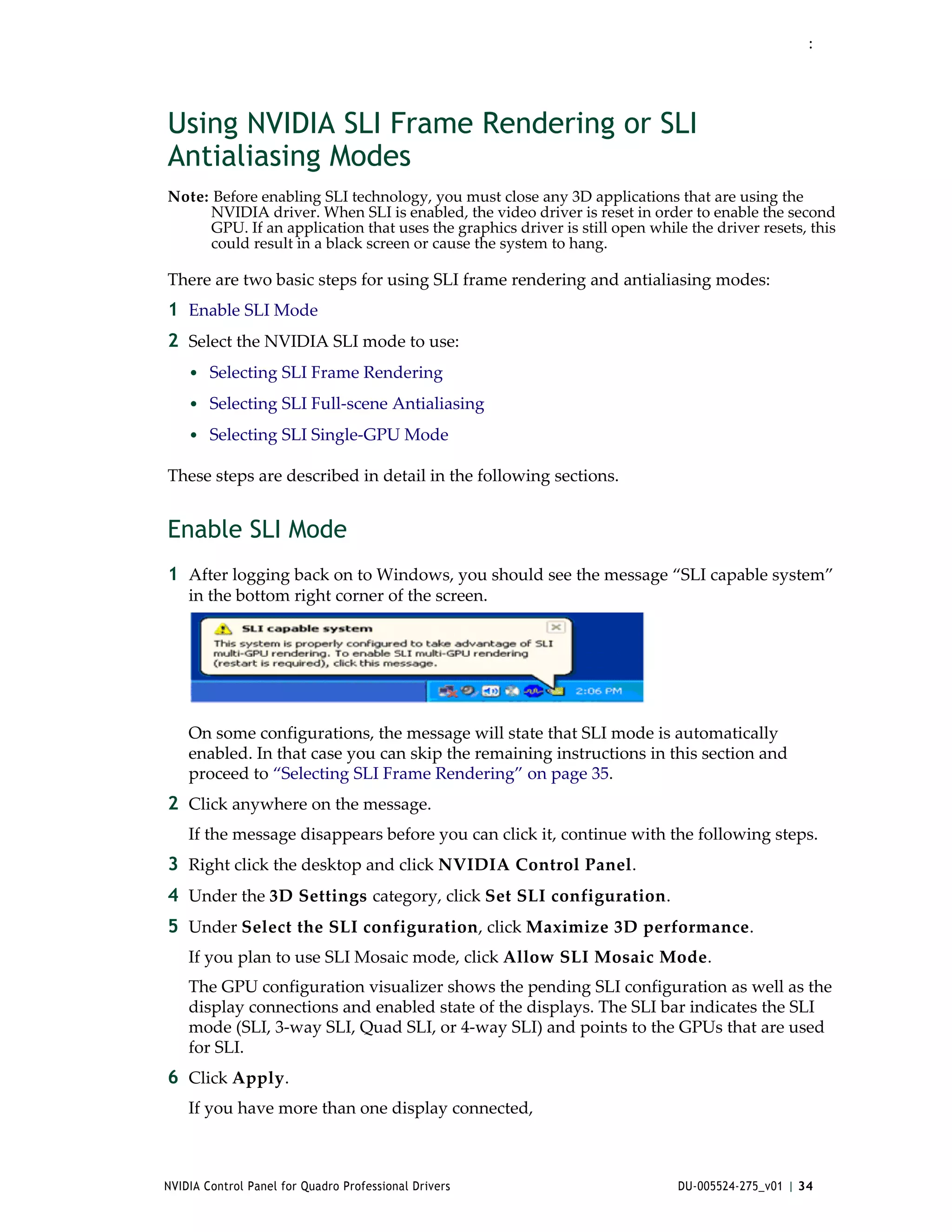 :




Using NVIDIA SLI Frame Rendering or SLI
Antialiasing Modes
Note: Before enabling SLI technology, you must close any 3D applications that are using the 
     NVIDIA driver. When SLI is enabled, the video driver is reset in order to enable the second 
     GPU. If an application that uses the graphics driver is still open while the driver resets, this 
     could result in a black screen or cause the system to hang.

There are two basic steps for using SLI frame rendering and antialiasing modes:
1 Enable SLI Mode
2 Select the NVIDIA SLI mode to use: 
    • Selecting SLI Frame Rendering
    • Selecting SLI Full‐scene Antialiasing
    • Selecting SLI Single‐GPU Mode

These steps are described in detail in the following sections.


Enable SLI Mode
1 After logging back on to Windows, you should see the message “SLI capable system” 
    in the bottom right corner of the screen.




    On some configurations, the message will state that SLI mode is automatically 
    enabled. In that case you can skip the remaining instructions in this section and 
    proceed to “Selecting SLI Frame Rendering” on page 35. 
2 Click anywhere on the message.
    If the message disappears before you can click it, continue with the following steps.
3 Right click the desktop and click NVIDIA Control Panel. 
4 Under the 3D Settings category, click Set SLI configuration. 
5 Under Select the SLI configuration, click Maximize 3D performance.
    If you plan to use SLI Mosaic mode, click Allow SLI Mosaic Mode.
    The GPU configuration visualizer shows the pending SLI configuration as well as the 
    display connections and enabled state of the displays. The SLI bar indicates the SLI 
    mode (SLI, 3‐way SLI, Quad SLI, or 4‐way SLI) and points to the GPUs that are used 
    for SLI.
6 Click Apply.
    If you have more than one display connected,



NVIDIA Control Panel for Quadro Professional Drivers                         DU-005524-275_v01 | 34
 