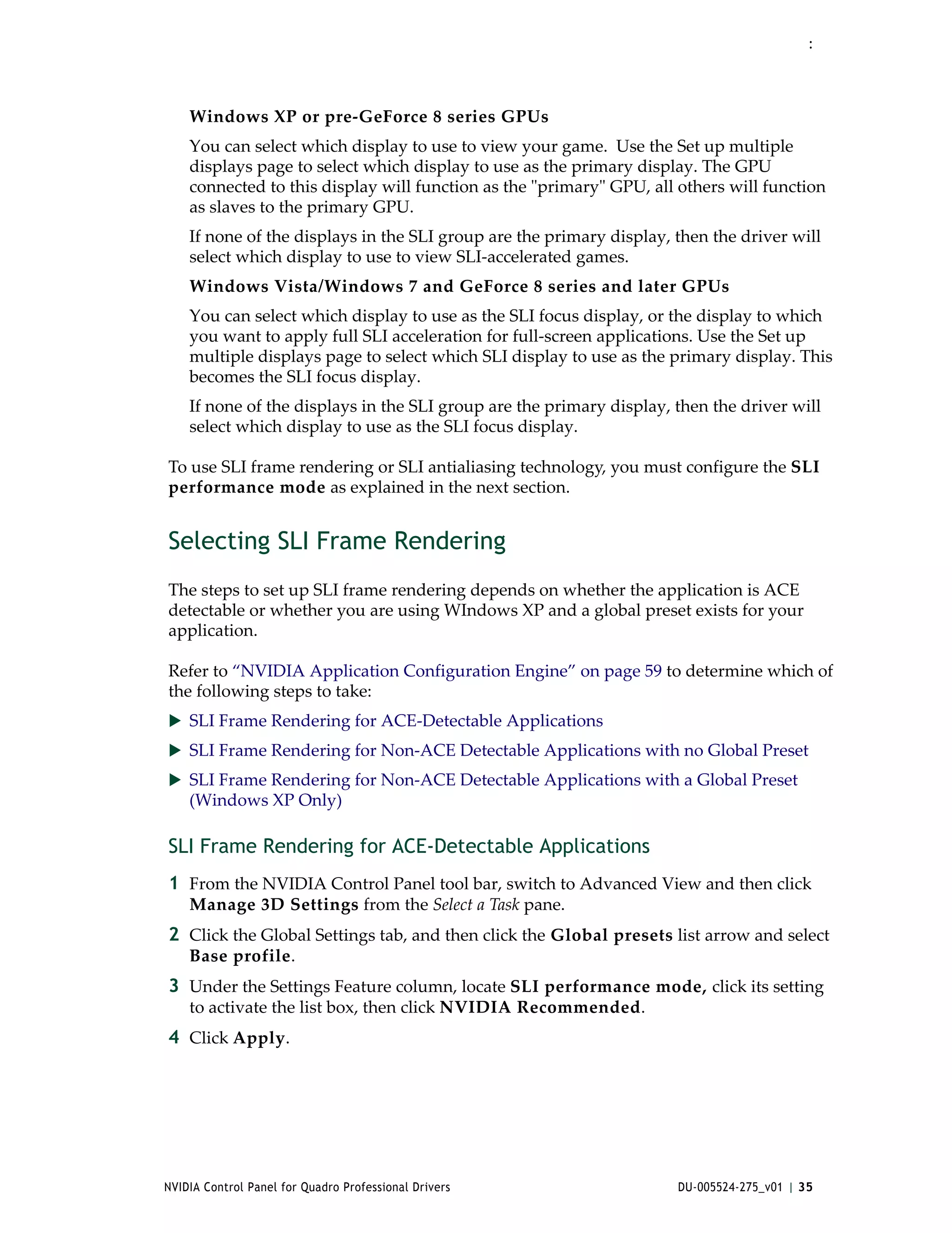 :




    Windows XP or pre‐GeForce 8 series GPUs
    You can select which display to use to view your game.  Use the Set up multiple 
    displays page to select which display to use as the primary display. The GPU 
    connected to this display will function as the ʺprimaryʺ GPU, all others will function 
    as slaves to the primary GPU. 
    If none of the displays in the SLI group are the primary display, then the driver will 
    select which display to use to view SLI‐accelerated games.  
    Windows Vista/Windows 7 and GeForce 8 series and later GPUs 
    You can select which display to use as the SLI focus display, or the display to which 
    you want to apply full SLI acceleration for full‐screen applications. Use the Set up 
    multiple displays page to select which SLI display to use as the primary display. This 
    becomes the SLI focus display. 
    If none of the displays in the SLI group are the primary display, then the driver will 
    select which display to use as the SLI focus display.   

To use SLI frame rendering or SLI antialiasing technology, you must configure the SLI 
performance mode as explained in the next section. 


Selecting SLI Frame Rendering
The steps to set up SLI frame rendering depends on whether the application is ACE 
detectable or whether you are using WIndows XP and a global preset exists for your 
application.

Refer to “NVIDIA Application Configuration Engine” on page 59 to determine which of 
the following steps to take:
 SLI Frame Rendering for ACE‐Detectable Applications
 SLI Frame Rendering for Non‐ACE Detectable Applications with no Global Preset
 SLI Frame Rendering for Non‐ACE Detectable Applications with a Global Preset 
    (Windows XP Only)

SLI Frame Rendering for ACE-Detectable Applications
1 From the NVIDIA Control Panel tool bar, switch to Advanced View and then click 
    Manage 3D Settings from the Select a Task pane.
2 Click the Global Settings tab, and then click the Global presets list arrow and select 
    Base profile.
3 Under the Settings Feature column, locate SLI performance mode, click its setting 
    to activate the list box, then click NVIDIA Recommended. 
4 Click Apply. 




NVIDIA Control Panel for Quadro Professional Drivers                  DU-005524-275_v01 | 35
 