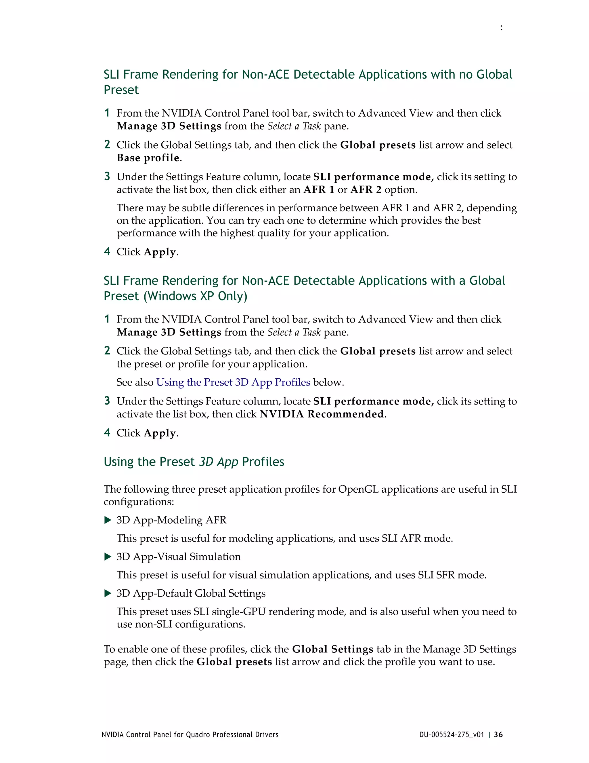 :




SLI Frame Rendering for Non-ACE Detectable Applications with no Global
Preset
1 From the NVIDIA Control Panel tool bar, switch to Advanced View and then click 
    Manage 3D Settings from the Select a Task pane.
2 Click the Global Settings tab, and then click the Global presets list arrow and select 
    Base profile.
3 Under the Settings Feature column, locate SLI performance mode, click its setting to 
    activate the list box, then click either an AFR 1 or AFR 2 option.
    There may be subtle differences in performance between AFR 1 and AFR 2, depending 
    on the application. You can try each one to determine which provides the best 
    performance with the highest quality for your application.
4 Click Apply. 

SLI Frame Rendering for Non-ACE Detectable Applications with a Global
Preset (Windows XP Only)
1 From the NVIDIA Control Panel tool bar, switch to Advanced View and then click 
    Manage 3D Settings from the Select a Task pane.
2 Click the Global Settings tab, and then click the Global presets list arrow and select 
    the preset or profile for your application.
    See also Using the Preset 3D App Profiles below.
3 Under the Settings Feature column, locate SLI performance mode, click its setting to 
    activate the list box, then click NVIDIA Recommended. 
4 Click Apply. 

Using the Preset 3D App Profiles

The following three preset application profiles for OpenGL applications are useful in SLI 
configurations:
 3D App‐Modeling AFR
    This preset is useful for modeling applications, and uses SLI AFR mode.
 3D App‐Visual Simulation 
    This preset is useful for visual simulation applications, and uses SLI SFR mode.
 3D App‐Default Global Settings
    This preset uses SLI single‐GPU rendering mode, and is also useful when you need to 
    use non‐SLI configurations. 

To enable one of these profiles, click the Global Settings tab in the Manage 3D Settings 
page, then click the Global presets list arrow and click the profile you want to use.




NVIDIA Control Panel for Quadro Professional Drivers                     DU-005524-275_v01 | 36
 