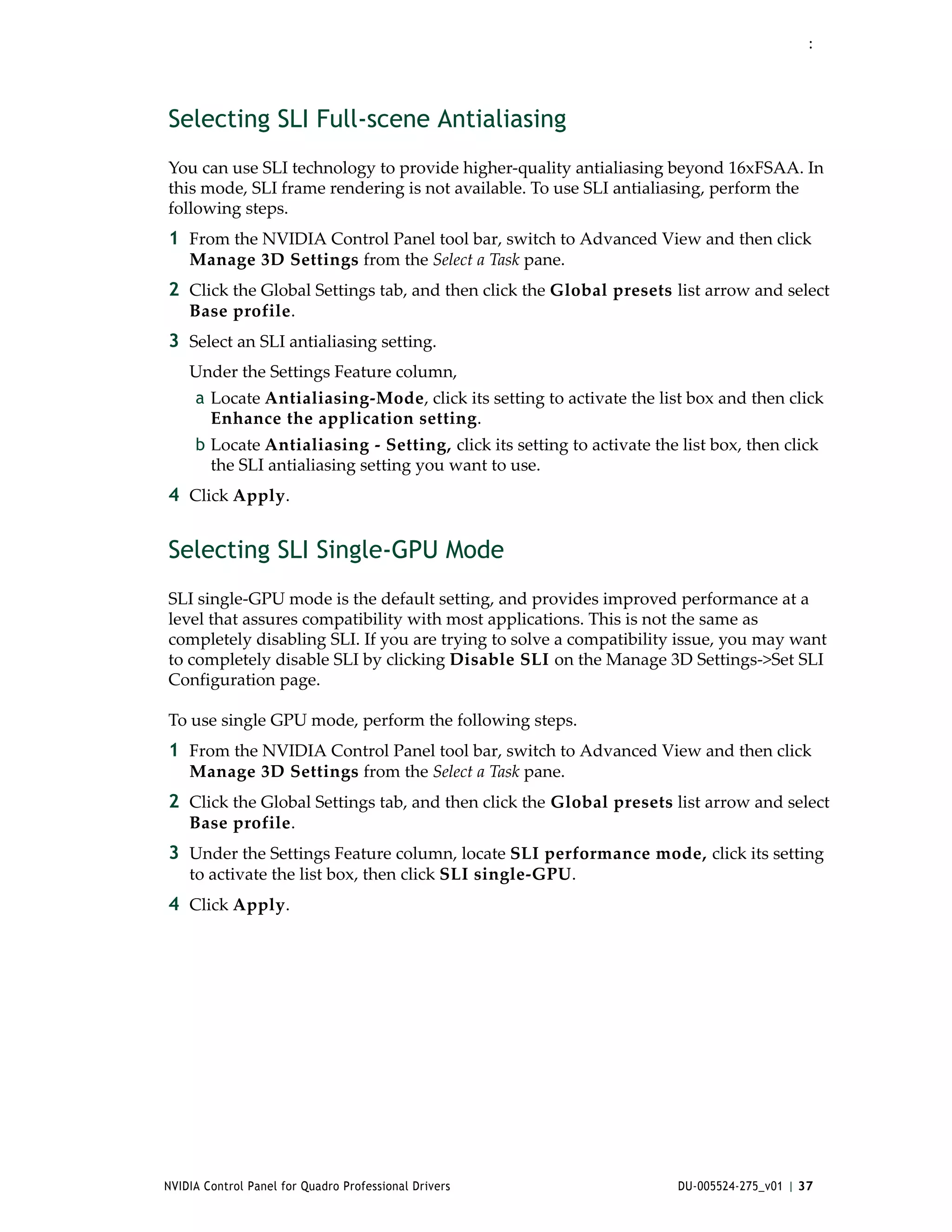 :




Selecting SLI Full-scene Antialiasing
You can use SLI technology to provide higher‐quality antialiasing beyond 16xFSAA. In 
this mode, SLI frame rendering is not available. To use SLI antialiasing, perform the 
following steps. 
1 From the NVIDIA Control Panel tool bar, switch to Advanced View and then click 
    Manage 3D Settings from the Select a Task pane.
2 Click the Global Settings tab, and then click the Global presets list arrow and select 
    Base profile.
3 Select an SLI antialiasing setting.
    Under the Settings Feature column, 
     a Locate Antialiasing‐Mode, click its setting to activate the list box and then click 
       Enhance the application setting.
     b Locate Antialiasing ‐ Setting, click its setting to activate the list box, then click 
       the SLI antialiasing setting you want to use.
4 Click Apply. 


Selecting SLI Single-GPU Mode
SLI single‐GPU mode is the default setting, and provides improved performance at a 
level that assures compatibility with most applications. This is not the same as 
completely disabling SLI. If you are trying to solve a compatibility issue, you may want 
to completely disable SLI by clicking Disable SLI on the Manage 3D Settings‐>Set SLI 
Configuration page.

To use single GPU mode, perform the following steps. 
1 From the NVIDIA Control Panel tool bar, switch to Advanced View and then click 
    Manage 3D Settings from the Select a Task pane.
2 Click the Global Settings tab, and then click the Global presets list arrow and select 
    Base profile.
3 Under the Settings Feature column, locate SLI performance mode, click its setting 
    to activate the list box, then click SLI single‐GPU.
4 Click Apply. 




NVIDIA Control Panel for Quadro Professional Drivers                    DU-005524-275_v01 | 37
 