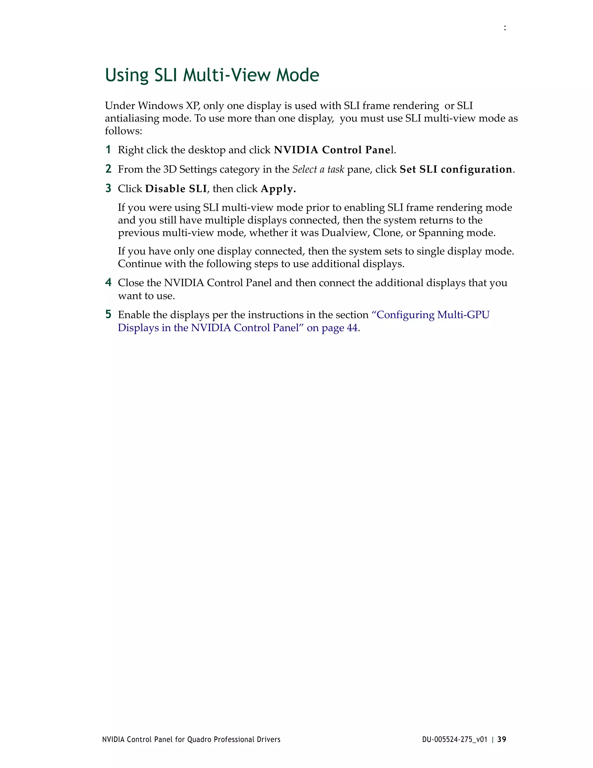 :




Using SLI Multi-View Mode
Under Windows XP, only one display is used with SLI frame rendering  or SLI 
antialiasing mode. To use more than one display,  you must use SLI multi‐view mode as 
follows:
1 Right click the desktop and click NVIDIA Control Panel.
2 From the 3D Settings category in the Select a task pane, click Set SLI configuration.
3 Click Disable SLI, then click Apply. 
    If you were using SLI multi‐view mode prior to enabling SLI frame rendering mode 
    and you still have multiple displays connected, then the system returns to the 
    previous multi‐view mode, whether it was Dualview, Clone, or Spanning mode.
    If you have only one display connected, then the system sets to single display mode. 
    Continue with the following steps to use additional displays.
4 Close the NVIDIA Control Panel and then connect the additional displays that you 
    want to use. 
5 Enable the displays per the instructions in the section “Configuring Multi‐GPU 
    Displays in the NVIDIA Control Panel” on page 44. 




NVIDIA Control Panel for Quadro Professional Drivers                DU-005524-275_v01 | 39
 