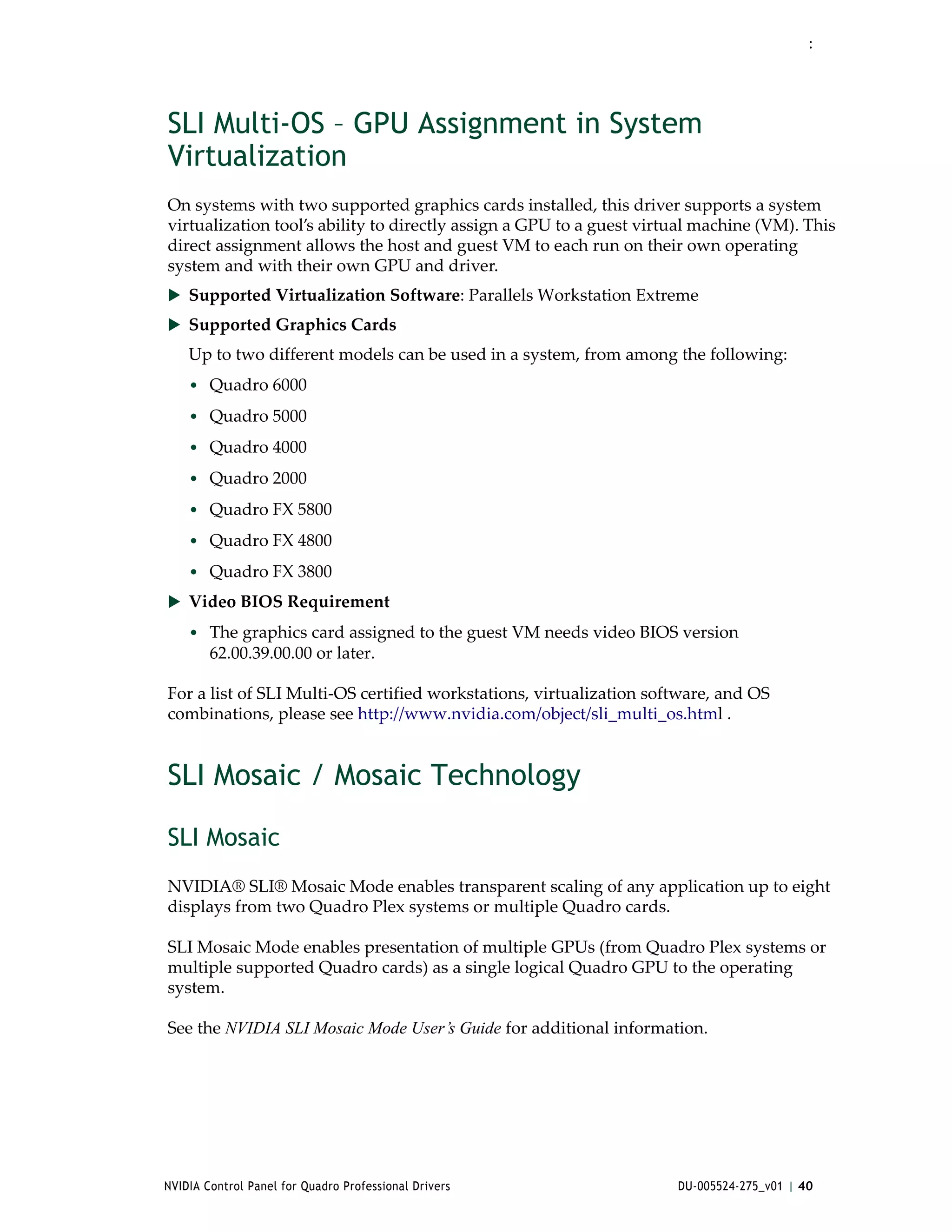 :




SLI Multi-OS – GPU Assignment in System
Virtualization
On systems with two supported graphics cards installed, this driver supports a system 
virtualization tool’s ability to directly assign a GPU to a guest virtual machine (VM). This 
direct assignment allows the host and guest VM to each run on their own operating 
system and with their own GPU and driver. 
 Supported Virtualization Software: Parallels Workstation Extreme 
 Supported Graphics Cards
    Up to two different models can be used in a system, from among the following:
    • Quadro 6000
    • Quadro 5000
    • Quadro 4000
    • Quadro 2000
    • Quadro FX 5800
    • Quadro FX 4800
    • Quadro FX 3800
 Video BIOS Requirement
    • The graphics card assigned to the guest VM needs video BIOS version 
        62.00.39.00.00 or later.

For a list of SLI Multi‐OS certified workstations, virtualization software, and OS 
combinations, please see http://www.nvidia.com/object/sli_multi_os.html .


SLI Mosaic / Mosaic Technology

SLI Mosaic
NVIDIA® SLI® Mosaic Mode enables transparent scaling of any application up to eight 
displays from two Quadro Plex systems or multiple Quadro cards.

SLI Mosaic Mode enables presentation of multiple GPUs (from Quadro Plex systems or 
multiple supported Quadro cards) as a single logical Quadro GPU to the operating 
system.

See the NVIDIA SLI Mosaic Mode User’s Guide for additional information.




NVIDIA Control Panel for Quadro Professional Drivers                  DU-005524-275_v01 | 40
 