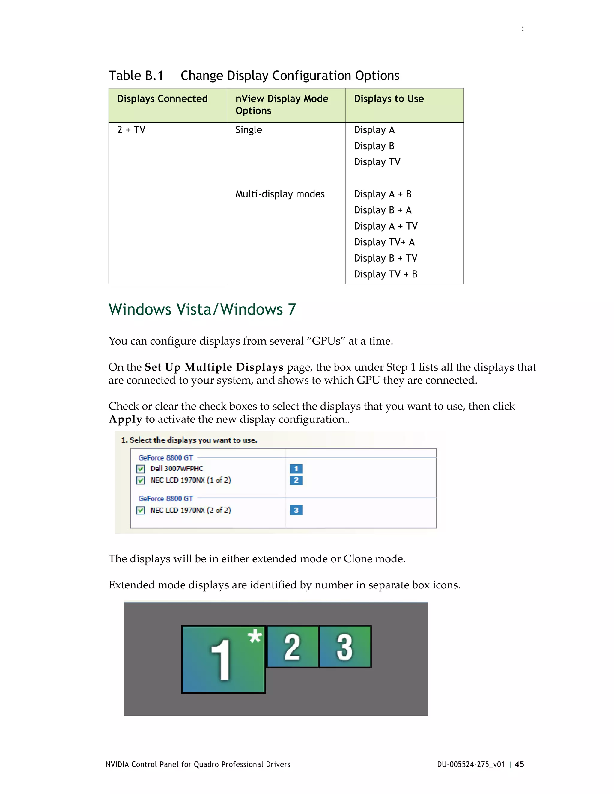 :




Table B.1            Change Display Configuration Options
   Displays Connected               nView Display Mode    Displays to Use
                                    Options
   2 + TV                           Single                Display A
                                                          Display B
                                                          Display TV


                                    Multi-display modes   Display A + B
                                                          Display B + A
                                                          Display A + TV
                                                          Display TV+ A
                                                          Display B + TV
                                                          Display TV + B


Windows Vista/Windows 7
You can configure displays from several “GPUs” at a time. 

On the Set Up Multiple Displays page, the box under Step 1 lists all the displays that 
are connected to your system, and shows to which GPU they are connected. 

Check or clear the check boxes to select the displays that you want to use, then click 
Apply to activate the new display configuration..




The displays will be in either extended mode or Clone mode. 

Extended mode displays are identified by number in separate box icons.  




NVIDIA Control Panel for Quadro Professional Drivers                        DU-005524-275_v01 | 45
 